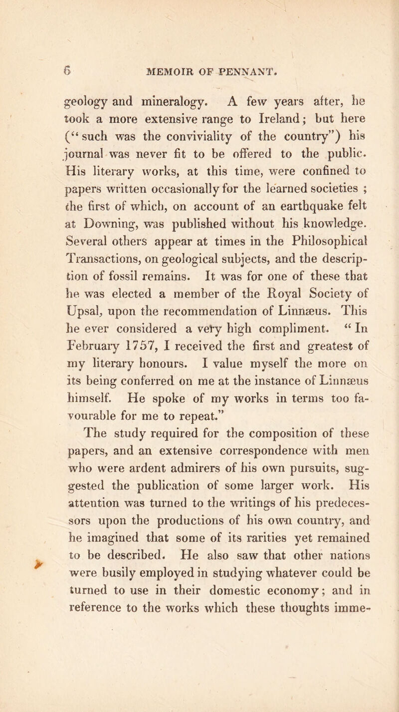 geology and mineralogy. A few years alter, he took a more extensive range to Ireland ; but here (“ such was the conviviality of the country”) his journal was never fit to be offered to the public. His literary works, at this time, were confined to papers written occasionally for the learned societies ; the first of which, on account of an earthquake felt at Downing, was published without his knowledge. Several others appear at times in the Philosophical Transactions, on geological subjects, and the descrip- tion of fossil remains. It was for one of these that he was elected a member of the Royal Society of Upsal, upon the recommendation of Linnaeus. This he ever considered a vely high compliment. “ In February 1757, I received the first and greatest of my literary honours. I value myself the more on its being conferred on me at the instance of Linnaeus himself. He spoke of my works in terms too fa- vourable for me to repeat.” The study required for the composition of these papers, and an extensive correspondence with men who were ardent admirers of his own pursuits, sug- gested the publication of some larger work. His attention was turned to the writings of his predeces- sors upon the productions of his own country, and he imagined that some of its rarities yet remained to be described. He also saw that other nations were busily employed in studying whatever could be turned to use in their domestic economy; and in reference to the works which these thoughts imme-