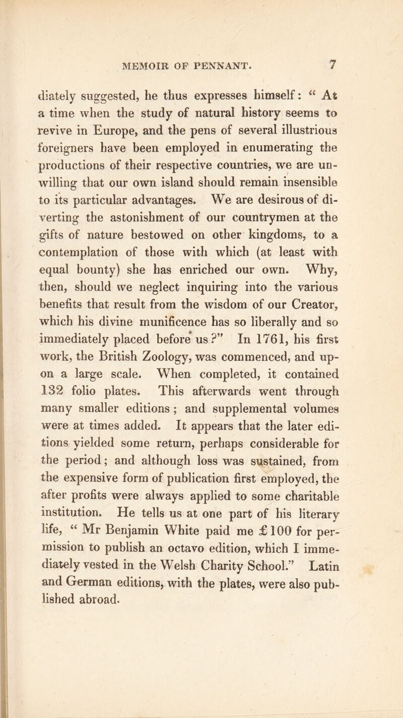 diately suggested, he thus expresses himself: “ At a time when the study of natural history seems to revive in Europe, and the pens of several illustrious foreigners have been employed in enumerating the productions of their respective countries, we are un- willing that our own island should remain insensible to its particular advantages. We are desirous of di- verting the astonishment of our countrymen at the gifts of nature bestowed on other kingdoms, to a contemplation of those with which (at least with equal bounty) she has enriched our own. Why, then, should we neglect inquiring into the various benefits that result from the wisdom of our Creator, which his divine munificence has so liberally and so immediately placed before us?’' In 1761, his first work, the British Zoology, was commenced, and up- on a large scale. When completed, it contained 132 folio plates. This afterwards went through many smaller editions ; and supplemental volumes were at times added. It appears that the later edi- tions yielded some return, perhaps considerable for the period; and although loss was sustained, from the expensive form of publication first employed, the after profits were always applied to some charitable institution. He tells us at one part of his literary life, “ Mr Benjamin White paid me £100 for per- mission to publish an octavo edition, which I imme- diately vested in the Welsh Charity School.” Latin and German editions, with the plates, were also pub- lished abroad.