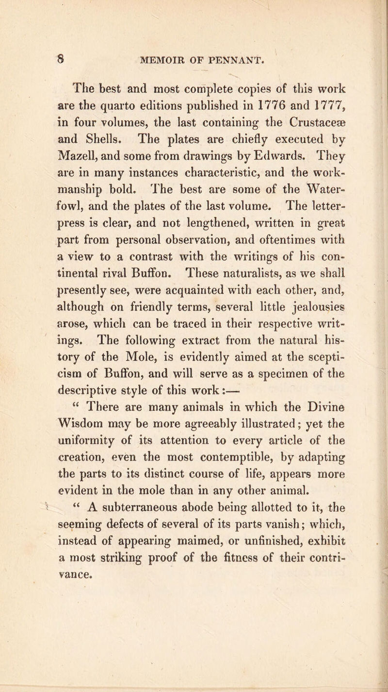 The best and most complete copies of this work are the quarto editions published in 1776 and 1777, in four volumes, the last containing the Crustacese and Shells. The plates are chiefly executed by Mazell, and some from drawings by Edwards. They are in many instances characteristic, and the work- manship bold. The best are some of the Water- fowl, and the plates of the last volume. The letter- press is clear, and not lengthened, written in great part from personal observation, and oftentimes with a view to a contrast with the writings of his con- tinental rival Buffon. These naturalists, as we shall presently see, were acquainted with each other, and, although on friendly terms, several little jealousies arose, whicli can be traced in their respective writ- ings. The following extract from the natural his- tory of the Mole, is evidently aimed at the scepti- cism of Buffon, and will serve as a specimen of the descriptive style of this work:— “ There are many animals in which the Divine Wisdom may be more agreeably illustrated; yet the uniformity of its attention to every article of the creation, even the most contemptible, by adapting the parts to its distinct course of life, appears more evident in the mole than in any other animal. “ A subterraneous abode being allotted to it, the seeming defects of several of its parts vanish; which, instead of appearing maimed, or unfinished, exhibit a most striking proof of the fitness of their contri- vance.