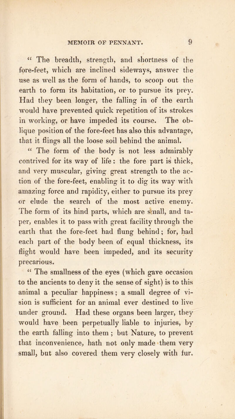 “ The breadth, strength, and shortness of the fore-feet, which are inclined sideways, answer the use as well as the form of hands, to scoop out the earth to form its habitation, or to pursue its prey. Had they been longer, the falling in of the earth W'ould have prevented quick repetition of its strokes in working, or have impeded its course. The ob- lique position of the fore-feet has also this advantage, that it flings all the loose soil behind the animal. “ The form of the body is not less admirably contrived for its way of life: the fore part is thick, and very muscular, giving great strength to the ac- tion of the fore-feet, enabling it to dig its way with amazing force and rapidity, either to pursue its prey or elude the search of the most active enemy. The form of its hind parts, which are small, and ta- per, enables it to pass with great facility through the earth that the fore-feet had flung behind; for, had each part of the body been of equal thickness, its flight would have been impeded, and its security precarious. “ The smallness of the eyes (which gave occasion to the ancients to deny it the sense of sight) is to this animal a peculiar happiness; a small degree of vi- sion is sufficient for an animal ever destined to live under ground. Had these organs been larger, they would have been perpetually liable to injuries, by the earth falling into them ; but Nature, to prevent that inconvenience, hath not only made them very small, but also covered them very closely with fur.