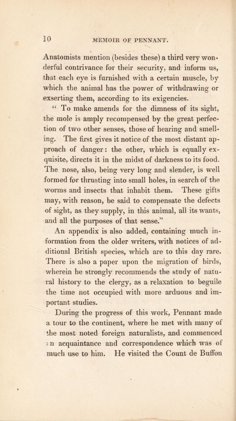 Anatomists mention (besides these) a third very won* derful contrivance for their security, and inform us, that each eye is furnished with a certain muscle, by which the animal has the power of withdrawing or exserting them, according to its exigencies. “ To make amends for the dimness of its sight, the mole is amply recompensed by the great perfec- tion of two other senses, those of hearing and smell- ing. The first gives it notice of the most distant ap- proach of danger: the other, which is equally ex- quisite, directs it in the midst of darkness to its food. The nose, also, being very long and slender, is well formed for thrusting into small holes, in search of the worms and insects that inhabit them. These gifts may, with reason, be said to compensate the defects of sight, as they supply, in this animal, all its wants, and all the purposes of that sense.” An appendix is also added, containing much in- formation from the older writers, with notices of ad- ditional British species, which are to this day rare. There is also a paper upon the migration of birds, wherein he strongly recommends the study of natu- ral history to the clergy, as a relaxation to beguile the time not occupied with more arduous and im- portant studies. During the progress of this work, Pennant made a tour to the continent, where he met with many of the most noted foreign naturalists, and commenced ; n acquaintance and correspondence which was of much use to him. He visited the Count de Buffon