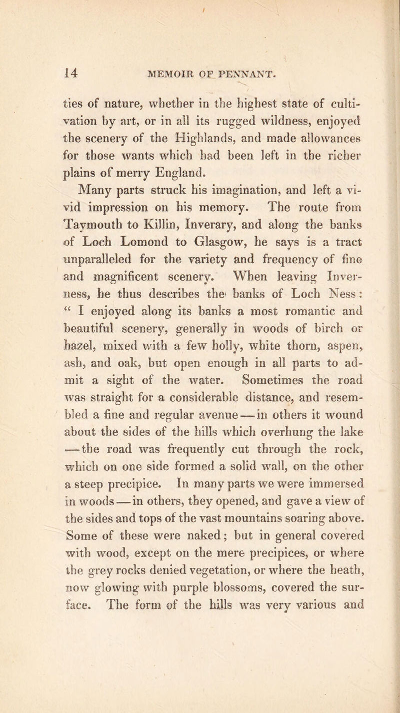 ties of nature, whether in the highest state of culti- vation by art, or in all its rugged wildness, enjoyed the scenery of the Highlands, and made allowances for those wants which had been left in the richer plains of merry England. Many parts struck his imagination, and left a vi- vid impression on his memory. The route from Taymouth to Killin, Inverary, and along the banks of Loch Lomond to Glasgow, he says is a tract unparalleled for the variety and frequency of fine and magnificent scenery. When leaving Inver- ness, he thus describes the* banks of Loch Ness: “ I enjoyed along its banks a most romantic and beautiful scenery, generally in woods of birch or hazel, mixed with a few holly, white thorn, aspen, ash, and oak, but open enough in all parts to ad- mit a sight of the water. Sometimes the road was straight for a considerable distance, and resem- bled a fine and regular avenue — in others it wound about the sides of the hills which overhung the lake — the road was frequently cut through the rock, which on one side formed a solid wall, on the other a steep precipice. In many parts we were immersed in woods — in others, they opened, and gave a view of the sides and tops of the vast mountains soaring above. Some of these were naked; but in general covered with wood, except on the mere precipices, or where the grey rocks denied vegetation, or where the heath, now glowing with purple blossoms, covered the sur- face. The form of the bilk was very various and