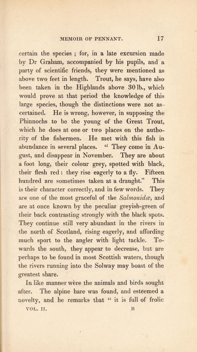 certain the species ; for, in a late excursion made by Dr Graham, accompanied by his pupils, and a party of scientific friends, they were mentioned as above two feet in length. Trout, he says, have also been taken in the Highlands above 301b., which would prove at that period the knowledge of this large species, though the distinctions were not as- certained. He is wrong, however, in supposing the Phinnochs to be the young of the Great Trout, which he does at one or two places on the autho- rity of the fishermen. He met with this fish in abundance in several places. “ They come in Au- gust, and disappear in November. They are about a foot long, their colour grey, spotted with black, their flesh red : they rise eagerly to a fly. Fifteen hundred are sometimes taken at a draught.” This is their character correctly, and in few words. They are one of the most graceful of the Salmonidce, and are at once known by the peculiar greyish-green of their back contrasting strongly with the black spots. They continue still very abundant in the rivers in the north of Scotland, rising eagerly, and affording much sport to the angler with light tackle. To- wards the south, they appear to decrease, but are perhaps to be found in most Scottish waters, though the rivers running into the Solway may boast of the greatest share. In like manner were the animals and birds sought after. The alpine hare was found, and esteemed a novelty, and he remarks that “ it is full of frolic VOL, ir. b