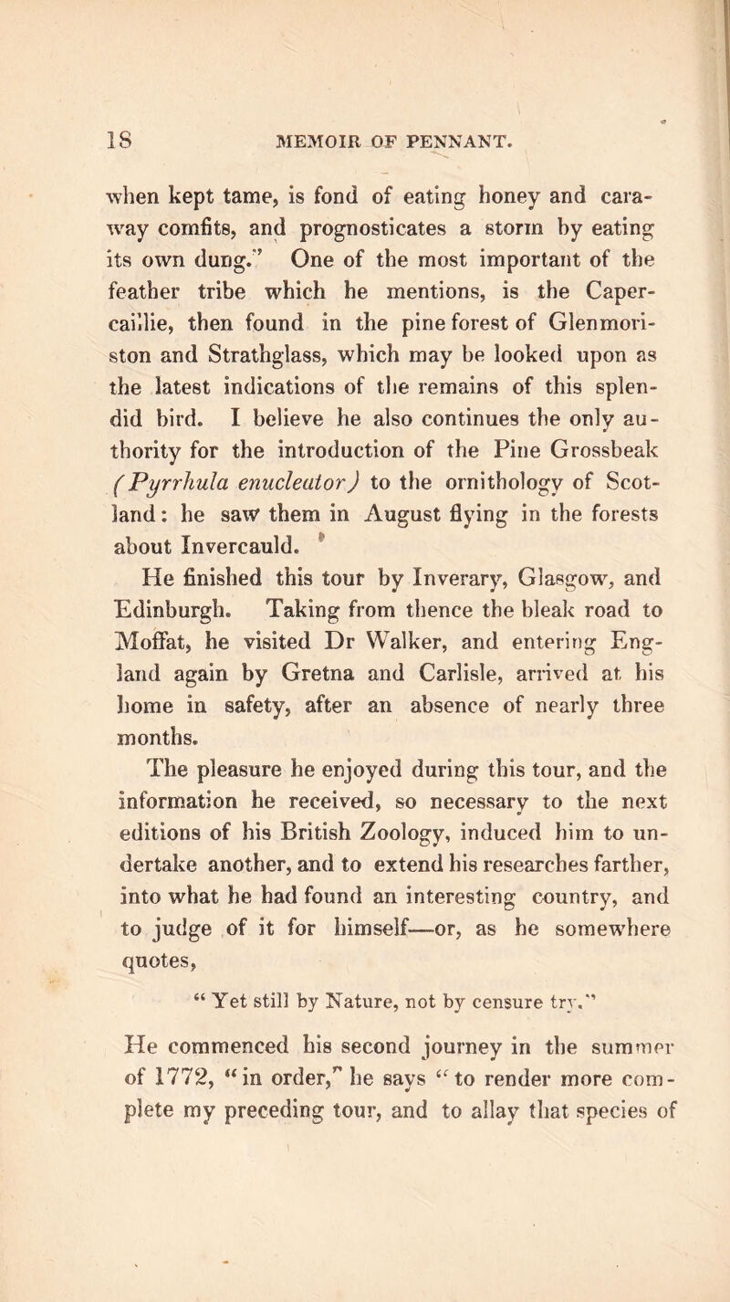 when kept tame, is fond of eating honey and cara- way comfits, and prognosticates a storm by eating its own dung;' One of the most important of the feather tribe which he mentions, is the Caper- caillie, then found in the pine forest of Glenmori- ston and Strathglass, which may be looked upon as the latest indications of the remains of this splen- did bird. I believe he also continues the only au- thority for the introduction of the Pine Grossbeak (Pyrrhula enucleator) to the ornithology of Scot- land : he saw them in August flying in the forests about Invercauld. He finished this tour by Inverary, Glasgow, and Edinburgh. Taking from thence the bleak road to Moffat, he visited Dr Walker, and entering Eng- land again by Gretna and Carlisle, arrived at his home in safety, after an absence of nearly three months. The pleasure he enjoyed during this tour, and the information he received, so necessary to the next editions of his British Zoology, induced him to un- dertake another, and to extend his researches farther, into what he had found an interesting country, and to judge of it for himself—or, as he somewhere quotes, “ Yet still by Nature, not by censure try. He commenced his second journey in the summer of 1772, “in order,’' he says “to render more com- plete my preceding tour, and to allay that species of