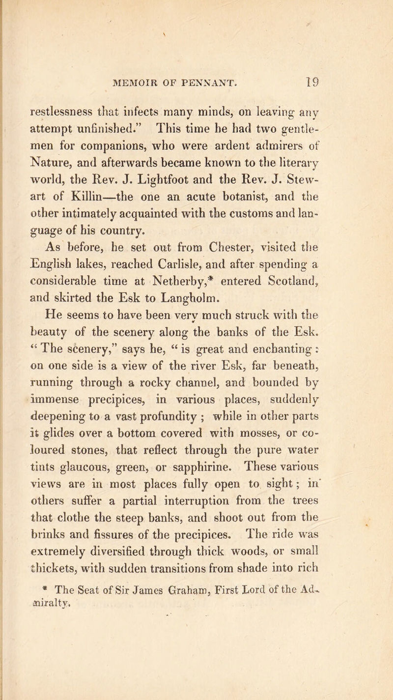 restlessness that infects many minds, on leaving any attempt unfinished.” This time he had two gentle- men for companions, who were ardent admirers of Nature, and afterwards became known to the literary world, the Rev. J. Lightfoot and the Rev. J. Stew- art of Killin—-the one an acute botanist, and the other intimately acquainted with the customs and lan- guage of his country. As before, he set out from Chester, visited the English lakes, reached Carlisle, and after spending a considerable time at Netberby,* entered Scotland, and skirted the Esk to Langholm. He seems to have been verv much struck with the beauty of the scenery along the banks of the Esk. “ The scenery,” says he, “ is great and enchanting: on one side is a view of the river Esk, far beneath, running through a rocky channel, and bounded by immense precipices, in various places, suddenly deepening to a vast profundity ; while in other parts it glides over a bottom covered with mosses, or co- loured stones, that reflect through the pure water tints glaucous, green, or sapphirine. These various views are in most places fully open to sight; in others suffer a partial interruption from the trees that clothe the steep banks, and shoot out from the brinks and fissures of the precipices. The ride was extremely diversified through thick woods, or small thickets, with sudden transitions from shade into rich * The Seat of Sir James Graham, First Lord of the Ad- miralty,