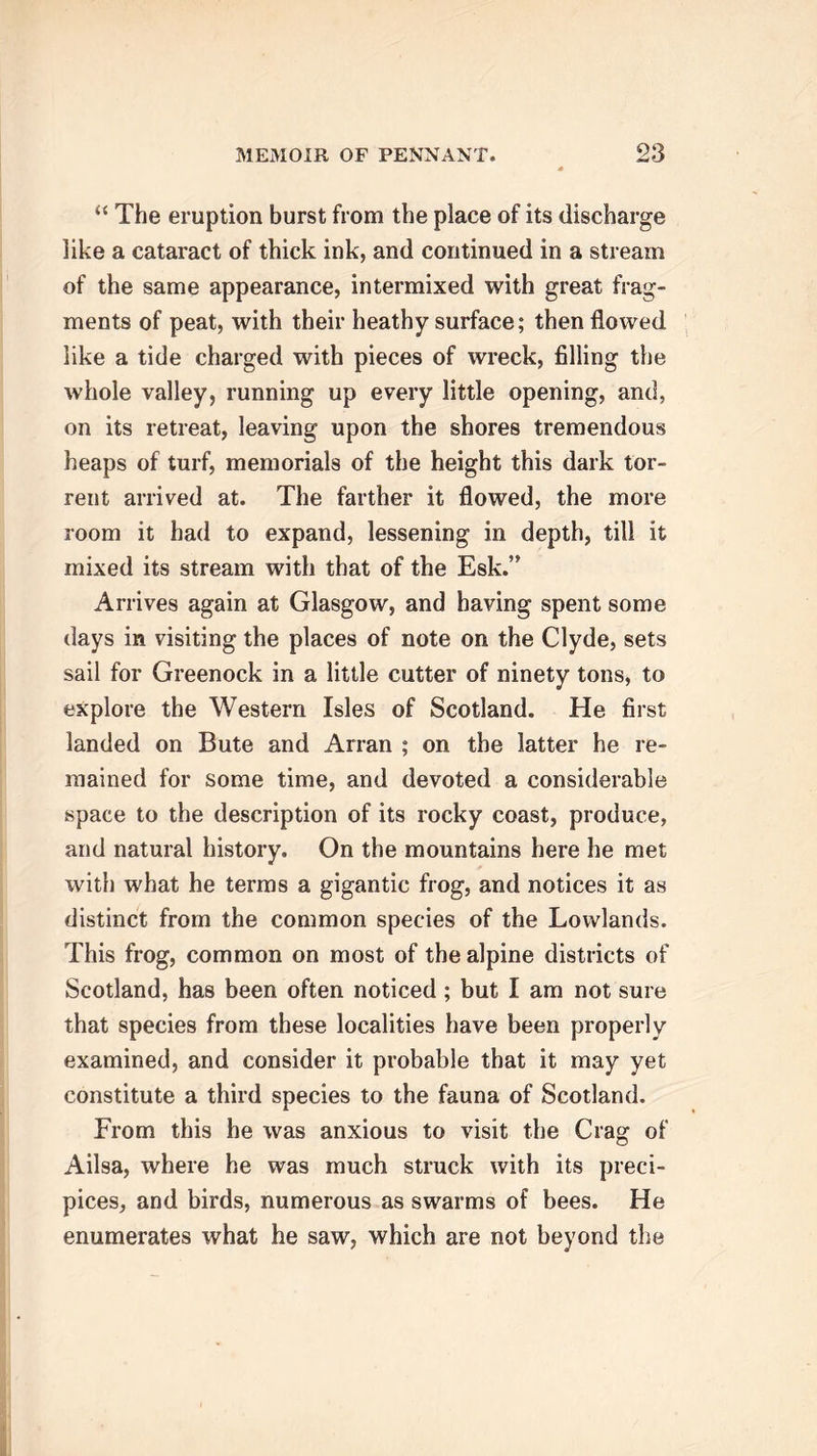 “ The eruption burst from the place of its discharge like a cataract of thick ink, and continued in a stream of the same appearance, intermixed with great frag- ments of peat, with their heathy surface; then flowed like a tide charged with pieces of wreck, filling the whole valley, running up every little opening, and, on its retreat, leaving upon the shores tremendous heaps of turf, memorials of the height this dark tor- rent arrived at. The farther it flowed, the more room it had to expand, lessening in depth, till it mixed its stream with that of the Esk.” Arrives again at Glasgow, and having spent some days in visiting the places of note on the Clyde, sets sail for Greenock in a little cutter of ninety tons, to explore the Western Isles of Scotland. He first landed on Bute and Arran ; on the latter he re- mained for some time, and devoted a considerable space to the description of its rocky coast, produce, and natural history. On the mountains here he met with what he terms a gigantic frog, and notices it as distinct from the common species of the Lowlands. This frog, common on most of the alpine districts of Scotland, has been often noticed ; but I am not sure that species from these localities have been properly examined, and consider it probable that it may yet constitute a third species to the fauna of Scotland. From this he was anxious to visit the Crag of Ailsa, where he was much struck with its preci- pices, and birds, numerous as swarms of bees. He enumerates what he saw, which are not beyond the