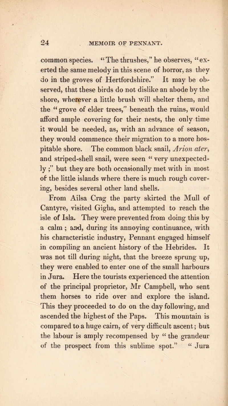 common species. “ The thrushes,” he observes, “ ex- erted the same melody in this scene of horror, as they do in the groves of Hertfordshire.” It may be ob- served, that these birds do not dislike an abode by the shore, wherever a little brush will shelter them, and the “ grove of elder trees,” beneath the ruins, would afford ample covering for their nests, the only time it would be needed, as, with an advance of season, they would commence their migration to a more hos- pitable shore. The common black snail, Avion ater, and striped-shell snail, were seen “ very unexpected- ly but they are both occasionally met with in most of the little islands where there is much rough cover- ing, besides several other land shells. From Ailsa Crag the party skirted the Mull of Cantyre, visited Gigha, and attempted to reach the isle of Isla. They were prevented from doing this by a calm; and, during its annoying continuance, with his characteristic industry, Pennant engaged himself in compiling an ancient history of the Hebrides. It was not till during night, that the breeze sprung up, they were enabled to enter one of the small harbours in Jura. Here the tourists experienced the attention of the principal proprietor, Mr Campbell, who sent them horses to ride over and explore the island. This they proceeded to do on the day following, and ascended the highest of the Paps. This mountain is compared to a huge cairn, of very difficult ascent; but the labour is amply recompensed by “ the grandeur of the prospect from this sublime spot.” “ Jura I