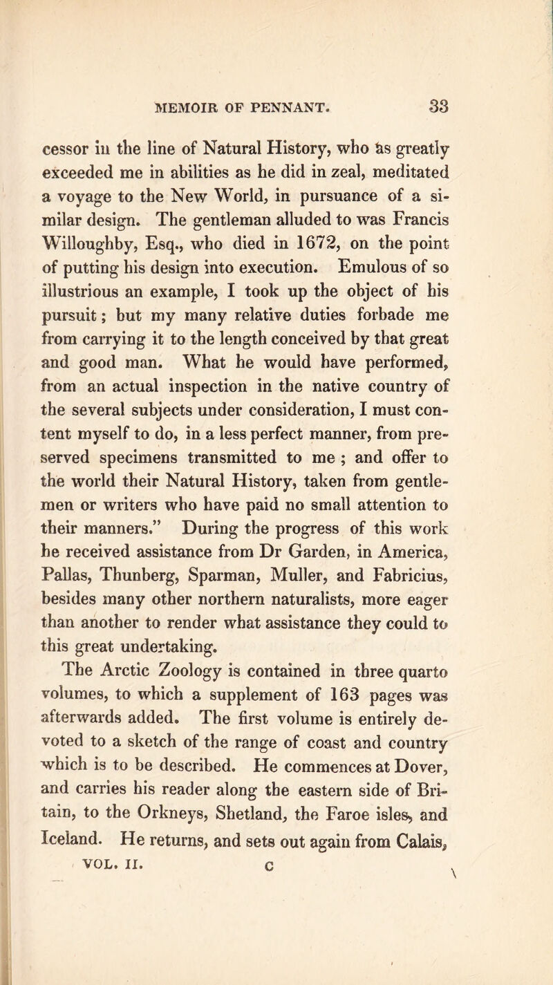 cessor in the line of Natural History, who &s greatly exceeded me in abilities as he did in zeal, meditated a voyage to the New World, in pursuance of a si- milar design. The gentleman alluded to was Francis Willoughby, Esq., who died in 1672, on the point of putting his design into execution. Emulous of so illustrious an example, I took up the object of his pursuit; but my many relative duties forbade me from carrying it to the length conceived by that great and good man. What he would have performed, from an actual inspection in the native country of the several subjects under consideration, I must con- tent myself to do, in a less perfect manner, from pre- served specimens transmitted to me ; and offer to the world their Natural History, taken from gentle- men or writers who have paid no small attention to their manners.” During the progress of this work he received assistance from Dr Garden, in America, Pallas, Thunberg, Sparman, Muller, and Fabricius, besides many other northern naturalists, more eager than another to render what assistance they could to this great undertaking. The Arctic Zoology is contained in three quarto volumes, to which a supplement of 163 pages was afterwards added. The first volume is entirely de- voted to a sketch of the range of coast and country which is to be described. He commences at Dover, and carries his reader along the eastern side of Bri- tain, to the Orkneys, Shetland, the Faroe isles, and Iceland. He returns, and sets out again from Calais* VOL. II. c