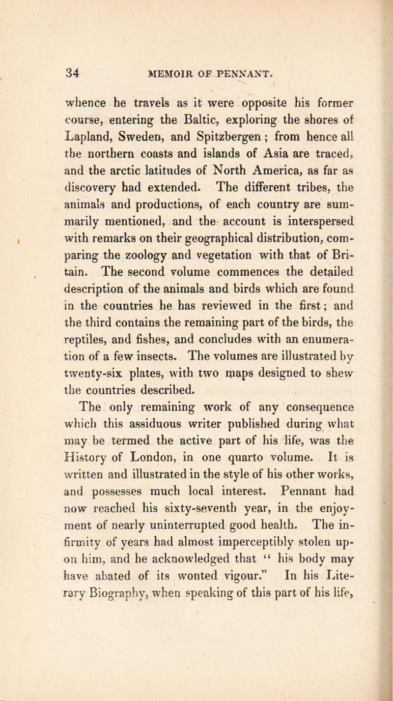 whence he travels as it were opposite his former course, entering the Baltic, exploring the shores of Lapland, Sweden, and Spitzbergen; from hence all the northern coasts and islands of Asia are traced, and the arctic latitudes of North America, as far as discovery had extended. The different tribes, the animals and productions, of each country are sum- marily mentioned, and the account is interspersed with remarks on their geographical distribution, com- paring the zoology and vegetation with that of Bri- tain. The second volume commences the detailed description of the animals and birds which are found in the countries he has reviewed in the first; and the third contains the remaining part of the birds, the reptiles, and fishes, and concludes with an enumera- tion of a few insects. The volumes are illustrated bv twenty-six plates, with two maps designed to shew the countries described. The only remaining work of any consequence which this assiduous writer published during what may be termed the active part of his life, was the History of London, in one quarto volume. It is written and illustrated in the style of his other works, and possesses much local interest. Pennant had now reached his sixty-seventh year, in the enjoy- ment of nearly uninterrupted good health. The in- firmity of years had almost imperceptibly stolen up- on him, and he acknowledged that “ his body may have abated of its wonted vigour.” In his Lite- rary Biography, when speaking of this part of his life,