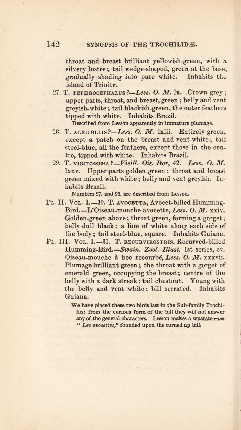 throat and breast brilliant yellowish-green, with a silvery lustre; tail wedge-shaped, green at the base, gradually shading into pure white. Inhabits the island of Trinite. 27. T. tephrocephalus ?—Less. O. M. lx. Crown grey; upper parts, throat, and breast, green; belly and vent greyish-white; tail blackish-green, the outer feathers tipped with white. Inhabits Brazil. Described from Lesson apparently in immature plumage. 28. T. albicollis?—Less. O. M. lxiii. Entirely green, except a patch on the breast and vent white; tail steel-blue, all the feathers, except those in the cen- tre, tipped with white. Inhabits Brazil. 29. T. viridissima ?—■Vieill. Ois. Z?or, 42. Less. O. M. Ixxv. Upper parts golden-green ; throat and breast green mixed with white; belly and vent greyish. In- habits Brazil. Numbers 27. and 28. are described from Lesson. Pl. II. Vol. I.—30. T. avocetta, Avocet-billed Humming- Bird.-—L’Oiseau-mouche avocette, Less. O. M. xxiv. Golden-green above; throat green, forming a gorget; belly dull black; a line of white along each side of the body; tail steel-blue, square. Inhabits Guiana. Pl. III. Vol. L—31. T. recurvirostris, Recurved-billed Humming-Bird—-Swain. Zool. Must. 1st series, cv. Oiseau-mouche a bee recourbd, Less. O. M. xxxvii. Plumage brilliant green; the throat with a gorget of emerald green, occupying the breast; centre of the belly with a dark streak; tail chestnut. Young with the belly and vent white; bill serrated. Inhabits Guiana. We have placed these two birds last in the Sub-family Trochi- lus; from the curious form of the bill they will not answer any of the general characters. Lesson makes a separate race “ Les avosettesfounded upon the turned up bill.