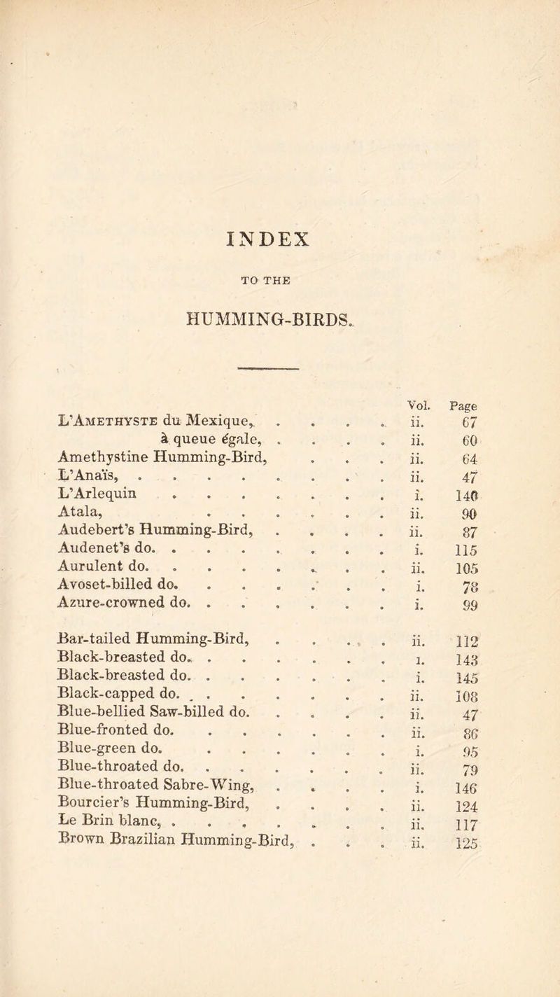 TO THE HUMMING-BIRDS. L'Amethyste du Mexique, . Vol. ii. Page 67 h queue tfgale, . ii. 60 Amethystine Humming-Bird, ii. 64 L’Ana’is, ...... ii. 47 L’Arlequin i. 140 Atala, .... ii. 90 Audebert’s Humming-Bird, ii. 87 Audenet’s do i. 115 Aurulent do ii. 105 Avoset-billed do i. 78 Azure-crowned do i. 99 Bar-tailed Humming-Bird, * * ii. 112 Black-breasted do i. 143 Black-breasted do i. 145 Black-capped do. , . ii. 108 Blue-bellied Saw-billed do. ii. 47 Blue-fronted do. .... ii. 86 Blue-green do. .... i. 95 Blue-throated do ii. 79 Blue-throated Sabre-Wing, i. 146 Bourcier’s Humming-Bird, ii. 124 Le Brin blanc, ii. 117