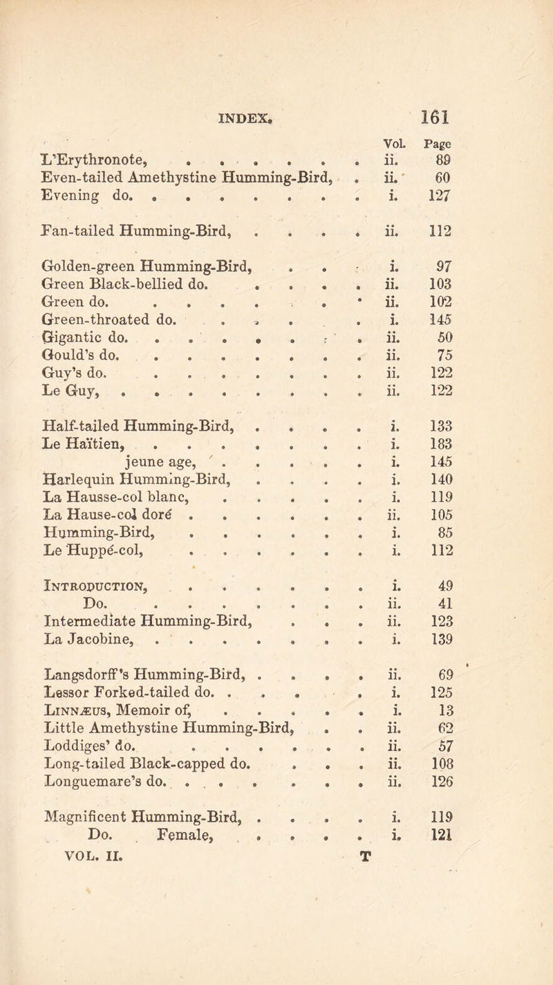 VoL Page L’Erythronote, . . • • © ii. 89 Even-tailed Amethystine Humming-Bird, ii. 60 Evening do 127 Pan-tailed Humming-Bird, • • • ii. 112 Golden-green Humming-Bird, © i. 97 Green Black-bellied do. . « ii. 103 Green do. .... 1 • ii. 102 Green-throated do. , . i. 145 Gigantic do. . . . • r ' ii. 50 Gould’s do. .... 75 Guy’s do. .... ii. 122 Le Guy, 122 Half-tailed Humming-Bird, i. 133 Le Haitien, .... 183 jeune age, / . i. 145 Harlequin Humming-Bird, i. 140 La Hausse-col blanc, i. 119 La Hause-coi dord . ii. 105 Humming-Bird, i. 85 Le Huppe-col, i. 112 Introduction, i. 49 Do* • • » « ii. 41 Intermediate Humming-Bird, ii. 123 La Jacobine, . . 139 Langsdorff’s Humming-Bird, . ii. 69 Lessor Forked-tailed do. . 0 i. 125 Linn^us, Memoir of, i. 13 Little Amethystine Humming-Bird, ii. 62 Loddiges’ do. ii. 57 Long-tailed Black-capped do. ii. 108 Longuemare’s do. ... . ii. 126 Magnificent Humming-Bird, . i. 119 VOL. II. T