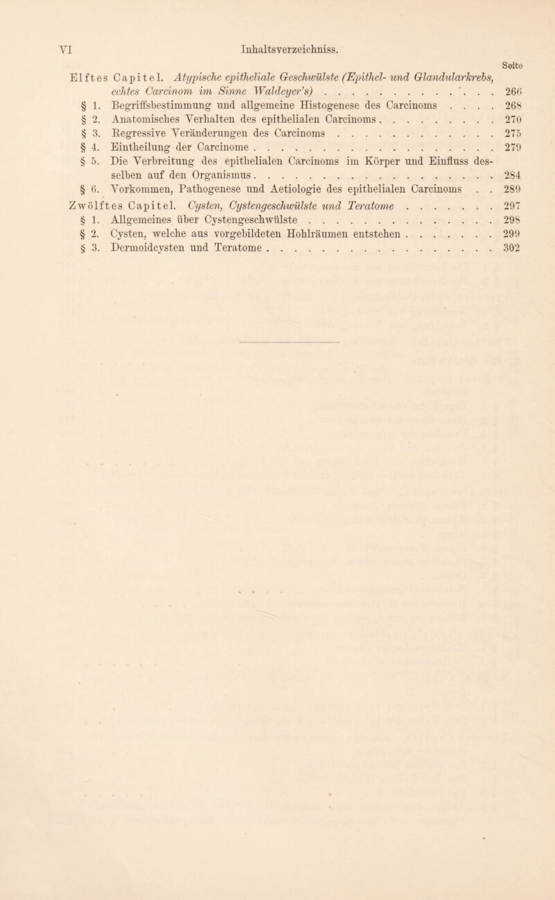 Seite Elftes Capitel. Atypische epitheliale Geschwülste (Epithel-und Glandularkrebs, echtes Cardnom im Sinne Waldeyer’s).... 266 § 1. BegTiffsbestimmung und allgemeine Histogenese des Carcinoms .... 268 § 2. Anatomisches Verhalten des epithelialen Carcinoms.270 § 3. Regressive Veränderungen des Carcinoms.275 § 4. Eintheilung der Carcinome.279 § 5. Die Verbreitung des epithelialen Carcinoms im Körper und Einfluss des¬ selben auf den Organismus.284 § 6. Vorkommen, Pathogenese und Aetiologie des epithelialen Carcinoms . . 289 Zwölftes Capitel. Cysten, Cystengeschwülste und Teratome.297 § 1. Allgemeines über Cystengeschwülste.298 § 2. Cysten, welche aus vorgebildeten Hohlräumen entstehen.299 § 3. Dermoidcysten und Teratome.302