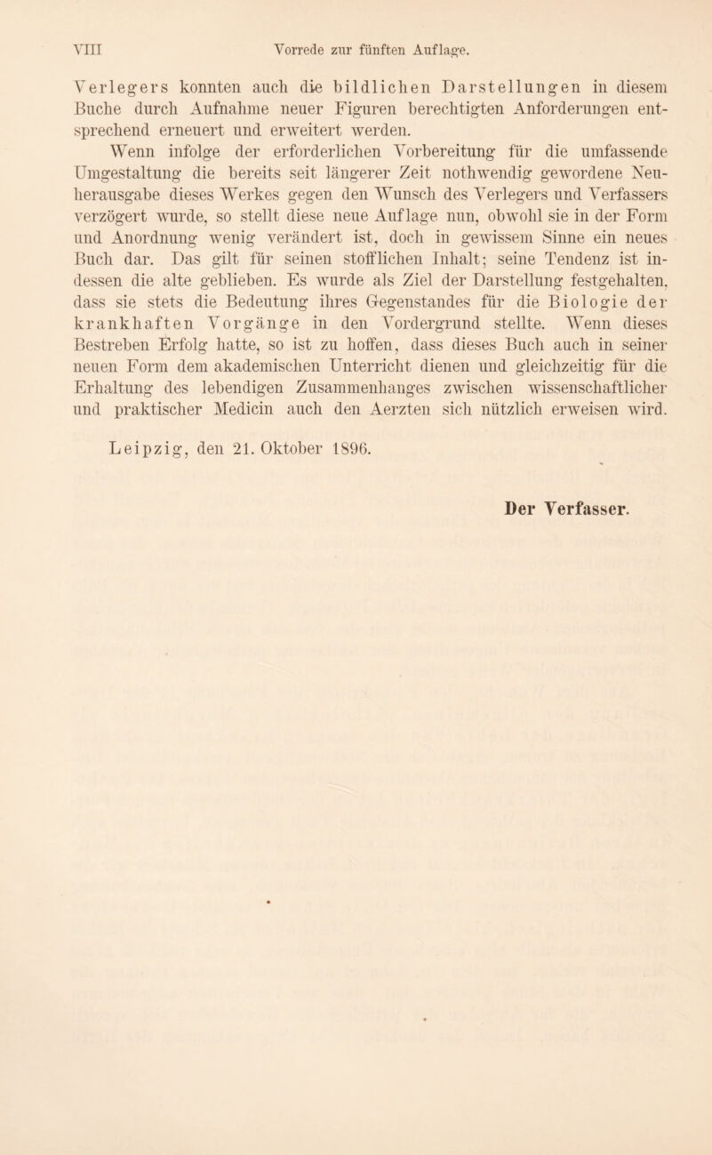 Verlegers konnten auch die bildlichen Darstellungen in diesem Buche durch Aufnahme neuer Figuren berechtigten Anforderungen ent¬ sprechend erneuert und erweitert werden. Wenn infolge der erforderlichen Vorbereitung für die umfassende Umgestaltung die bereits seit längerer Zeit nothwendig gewordene Neu¬ herausgabe dieses Werkes gegen den Wunsch des Verlegers und Verfassers verzögert wurde, so stellt diese neue Auflage nun, obwohl sie in der Form und Anordnung wenig verändert ist, doch in gewissem Sinne ein neues Buch dar. Das gilt für seinen stofflichen Inhalt; seine Tendenz ist in¬ dessen die alte geblieben. Es wurde als Ziel der Darstellung festgehalten, dass sie stets die Bedeutung ihres Gegenstandes für die Biologie der krankhaften Vorgänge in den Vordergrund stellte. Wenn dieses Bestreben Erfolg hatte, so ist zu hoffen, dass dieses Buch auch in seiner neuen Form dem akademischen Unterricht dienen und gleichzeitig für die Erhaltung des lebendigen Zusammenhanges zwischen wissenschaftlicher und praktischer Medicin auch den Aerzten sich nützlich erweisen wird. Leipzig, den 21. Oktober 1896. Der Verfasser.