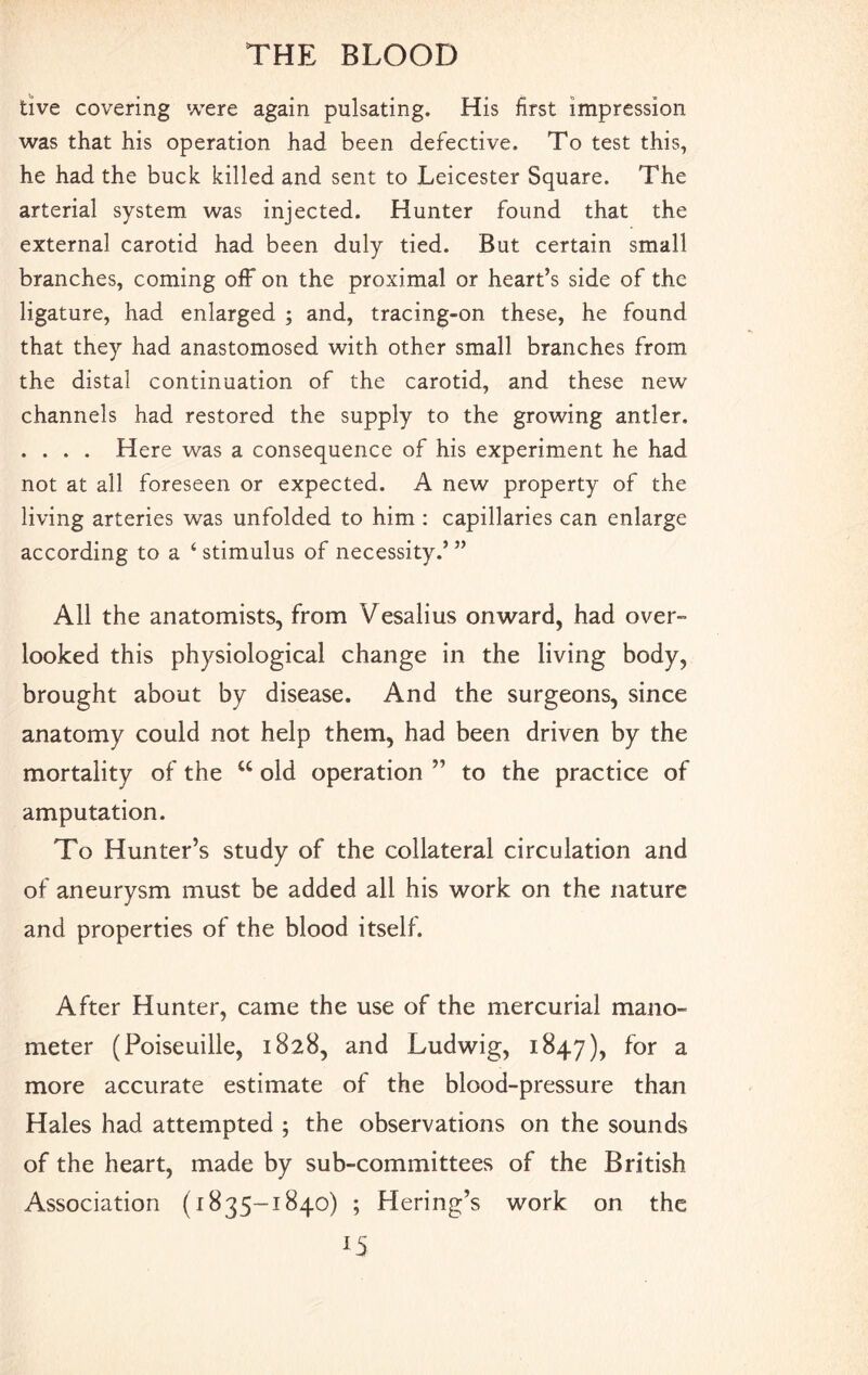 tive covering were again pulsating. His first impression was that his operation had been defective. To test this, he had the buck killed and sent to Leicester Square. The arterial system was injected. Hunter found that the external carotid had been duly tied. But certain small branches, coming off on the proximal or heart’s side of the ligature, had enlarged ; and, tracing-on these, he found that they had anastomosed with other small branches from the distal continuation of the carotid, and these new channels had restored the supply to the growing antler, . . . . Here was a consequence of his experiment he had not at all foreseen or expected. A new property of the living arteries was unfolded to him : capillaries can enlarge according to a ‘ stimulus of necessity.’ ” All the anatomists, from Vesalius onward, had over- looked this physiological change in the living body, brought about by disease. And the surgeons, since anatomy could not help them, had been driven by the mortality of the w old operation ” to the practice of amputation. To Hunter’s study of the collateral circulation and of aneurysm must be added all his work on the nature and properties of the blood itself. After Hunter, came the use of the mercurial mano¬ meter (Poiseuille, 1828, and Ludwig, 1847), f°r a more accurate estimate of the blood-pressure than Hales had attempted ; the observations on the sounds of the heart, made by sub-committees of the British Association (1835-1840) ; Hering’s work on the
