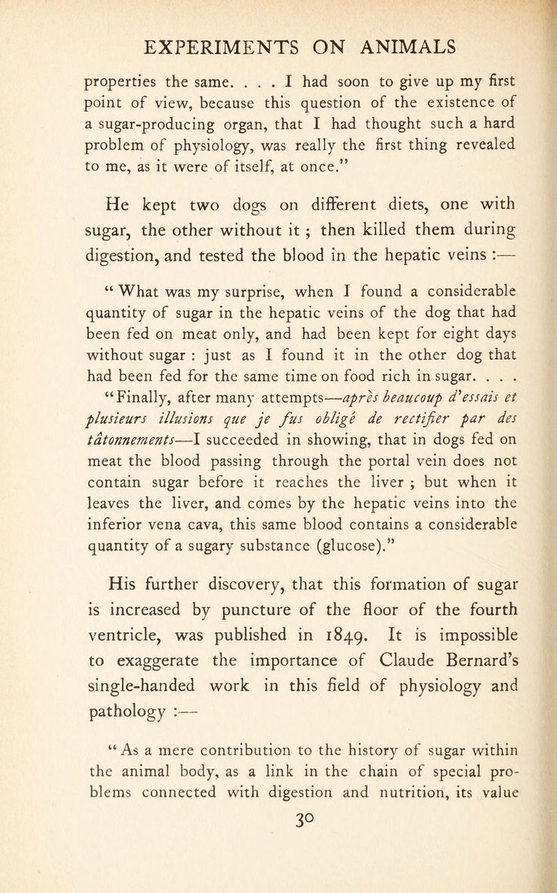 properties the same. ... I had soon to give up my first point of view, because this question of the existence of a sugar-producing organ, that I had thought such a hard problem of physiology, was really the first thing revealed to me, as it were of itself, at once.” He kept two dogs on different diets, one with sugar, the other without it ; then killed them during digestion, and tested the blood in the hepatic veins :— “ What was my surprise, when I found a considerable quantity of sugar in the hepatic veins of the dog that had been fed on meat only, and had been kept for eight days without sugar : just as I found it in the other dog that had been fed for the same time on food rich in sugar. . . . “Finally, after many attempts—apres beaucoup d'essais et plusieurs illusions que je fus oblige de rectifier par des tdtonnements—I succeeded in showing, that in dogs fed on meat the blood passing through the portal vein does not contain sugar before it reaches the liver ; but when it leaves the liver, and comes by the hepatic veins into the inferior vena cava, this same blood contains a considerable quantity of a sugary substance (glucose).” His further discovery, that this formation of sugar is increased by puncture of the floor of the fourth ventricle, was published in 1849. ^ is impossible to exaggerate the importance of Claude Bernard’s single-handed work in this field of physiology and pathology :— “As a mere contribution to the history of sugar within the animal body, as a link in the chain of special pro¬ blems connected with digestion and nutrition, its value 3°