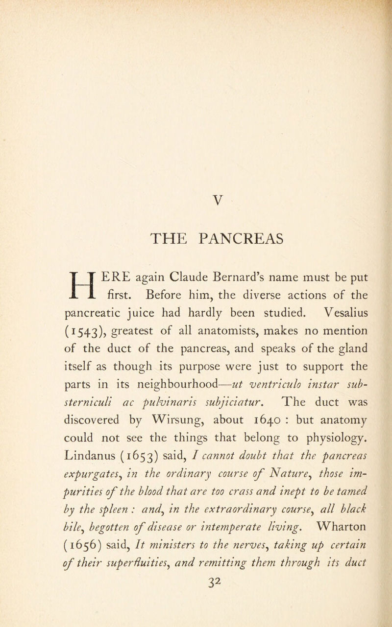 V THE PANCREAS HERE again Claude Bernard’s name must be put first. Before him, the diverse actions of the pancreatic juice had hardly been studied. Vesalius (1543), greatest of all anatomists, makes no mention of the duct of the pancreas, and speaks of the gland itself as though its purpose were just to support the parts in its neighbourhood—nt ventriculo instar sub- sterniculi ac pulvinaris subjiciatur. The duct was discovered by Wirsung, about 1640 : but anatomy could not see the things that belong to physiology. Lindanus (1653) said, I cannot doubt that the pancreas expurgates, in the ordinary course of Nature, those im¬ purities of the blood that are too crass and inept to be tamed by the spleen : and, in the extraordinary course, all black bile, begotten of disease or intemperate living. Wharton (1656) said, It ministers to the nerves, taking up certain of their superfluities, and remitting them through its duct