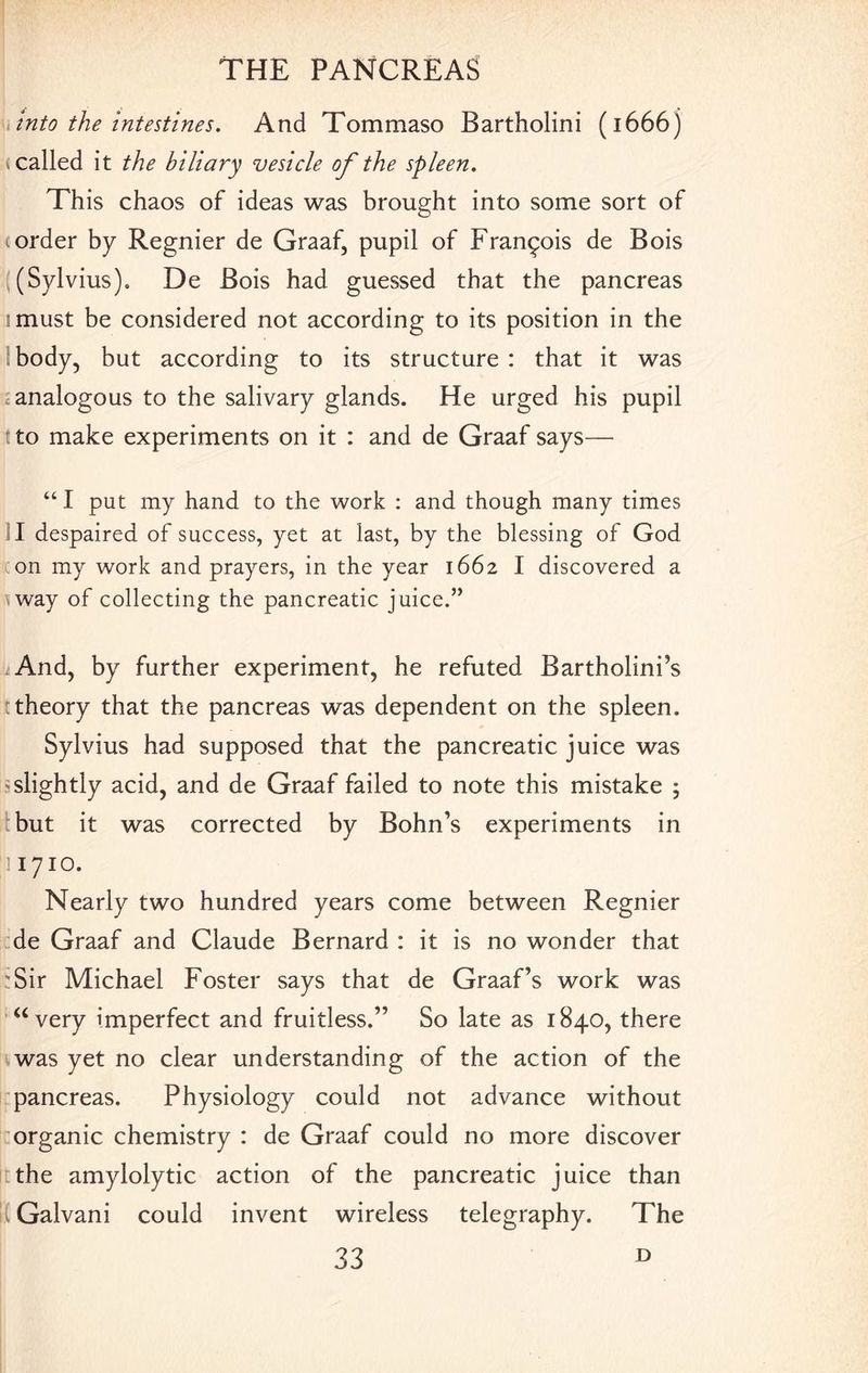 into the intestines. And Tommaso Bartholini (1666) (called it the biliary vesicle of the spleen. This chaos of ideas was brought into some sort of (order by Regnier de Graaf, pupil of Francois de Bois (Sylvius). De Bois had guessed that the pancreas imust be considered not according to its position in the body, but according to its structure : that it was 1 analogous to the salivary glands. He urged his pupil t to make experiments on it : and de Graaf says— “I put my hand to the work : and though many times I despaired of success, yet at last, by the blessing of God on my work and prayers, in the year 1662 I discovered a way of collecting the pancreatic juice.” And, by further experiment, he refuted Bartholini’s theory that the pancreas was dependent on the spleen. Sylvius had supposed that the pancreatic juice was ^slightly acid, and de Graaf failed to note this mistake ; but it was corrected by Bohn’s experiments in 1710. Nearly two hundred years come between Regnier de Graaf and Claude Bernard : it is no wonder that r Sir Michael Foster says that de Graaf’s work was “very imperfect and fruitless.” So late as 1840, there was yet no clear understanding of the action of the pancreas. Physiology could not advance without organic chemistry : de Graaf could no more discover the amylolytic action of the pancreatic juice than It Galvani could invent wireless telegraphy. The