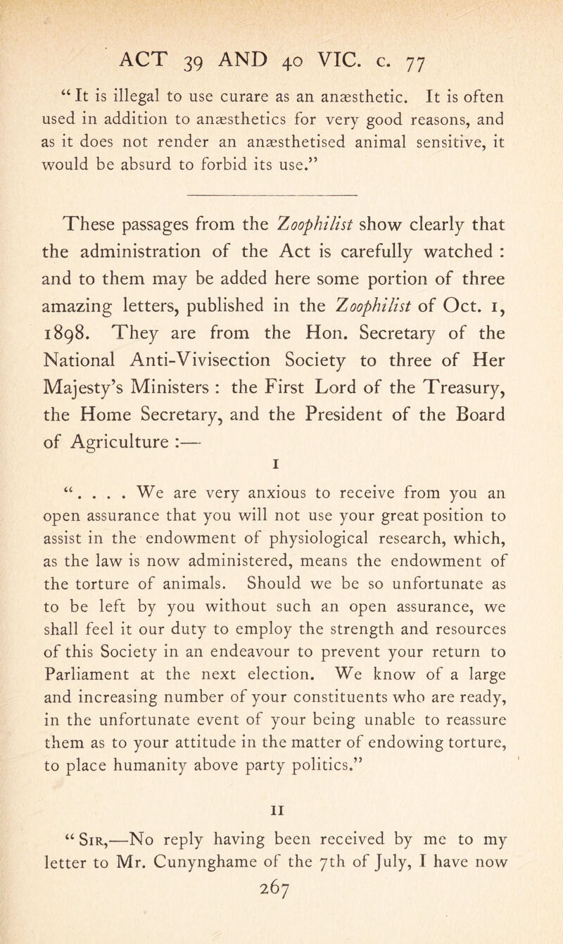 “ It is illegal to use curare as an anaesthetic. It is often used in addition to anaesthetics for very good reasons, and as it does not render an anaesthetised animal sensitive, it would be absurd to forbid its use.” These passages from the Zoophilist show clearly that the administration of the Act is carefully watched : and to them may be added here some portion of three amazing letters, published in the Zoophilist of Oct. 1, 1898. They are from the Hon. Secretary of the National Anti-Vivisection Society to three of Her Majesty’s Ministers : the First Lord of the Treasury, the Home Secretary, and the President of the Board of Agriculture :— I “. ... We are very anxious to receive from you an open assurance that you will not use your great position to assist in the endowment of physiological research, which, as the law is now administered, means the endowment of the torture of animals. Should we be so unfortunate as to be left by you without such an open assurance, we shall feel it our duty to employ the strength and resources of this Society in an endeavour to prevent your return to Parliament at the next election. We know of a large and increasing number of your constituents who are ready, in the unfortunate event of your being unable to reassure them as to your attitude in the matter of endowing torture, to place humanity above party politics.” II “ Sir,—No reply having been received by me to my letter to Mr. Cunynghame of the 7th of July, I have now