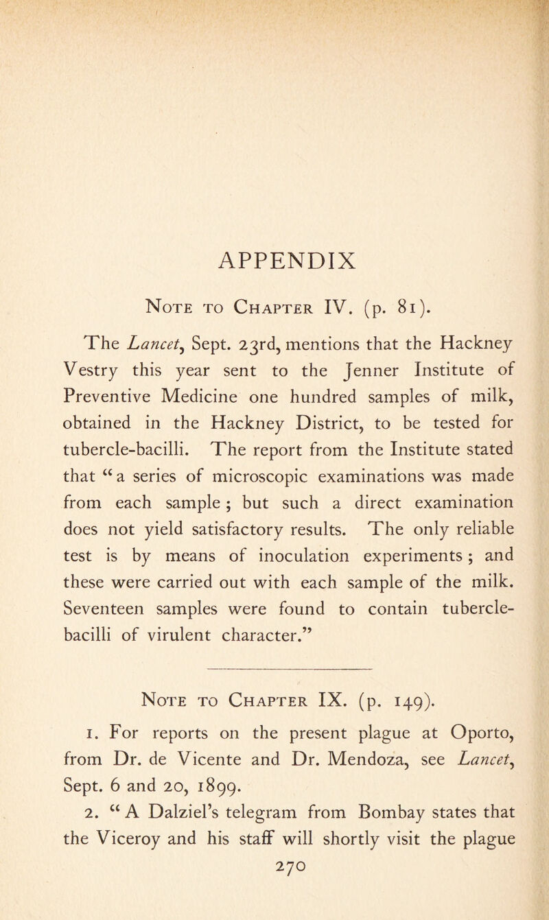 APPENDIX Note to Chapter IV. (p. 8x). The Lancet, Sept. 23rd, mentions that the Hackney Vestry this year sent to the Jenner Institute of Preventive Medicine one hundred samples of milk, obtained in the Hackney District, to be tested for tubercle-bacilli. The report from the Institute stated that u a series of microscopic examinations was made from each sample; but such a direct examination does not yield satisfactory results. The only reliable test is by means of inoculation experiments; and these were carried out with each sample of the milk. Seventeen samples were found to contain tubercle- bacilli of virulent character.” Note to Chapter IX. (p. 149). 1. For reports on the present plague at Oporto, from Dr. de Vicente and Dr. Mendoza, see Lancet, Sept. 6 and 20, 1899. 2. u A Dalziel’s telegram from Bombay states that the Viceroy and his staff will shortly visit the plague