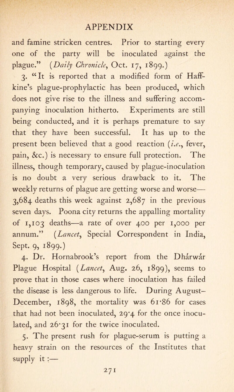 and famine stricken centres. Prior to starting every one of the party will be inoculated against the plague.” (Daily Chronicle, Oct. 17, 1899.) 3. “It is reported that a modified form of Haff- kine’s plague-prophylactic has been produced, which does not give rise to the illness and suffering accom¬ panying inoculation hitherto. Experiments are still being conducted, and it is perhaps premature to say that they have been successful. It has up to the present been believed that a good reaction (/.<?., fever, pain, &c.) is necessary to ensure full protection. The illness, though temporary, caused by plague-inoculation is no doubt a very serious drawback to it. The weekly returns of plague are getting worse and worse— 3,684 deaths this week against 2,687 in the previous seven days. Poona city returns the appalling mortality of 1,103 deaths—a rate of over 400 per 1,000 per annum.” (Lancet, Special Correspondent in India, Sept. 9, 1899.) 4. Dr. Hornabrook’s report from the Dharwar Plague Hospital (Lancet, Aug. 26, 1899), seems to prove that in those cases where inoculation has failed the disease is less dangerous to life. During August- December, 1898, the mortality was 61 *86 for cases that had not been inoculated, 29*4 for the once inocu¬ lated, and 26*31 for the twice inoculated. 5. The present rush for plague-serum is putting a heavy strain on the resources of the Institutes that supply it :—