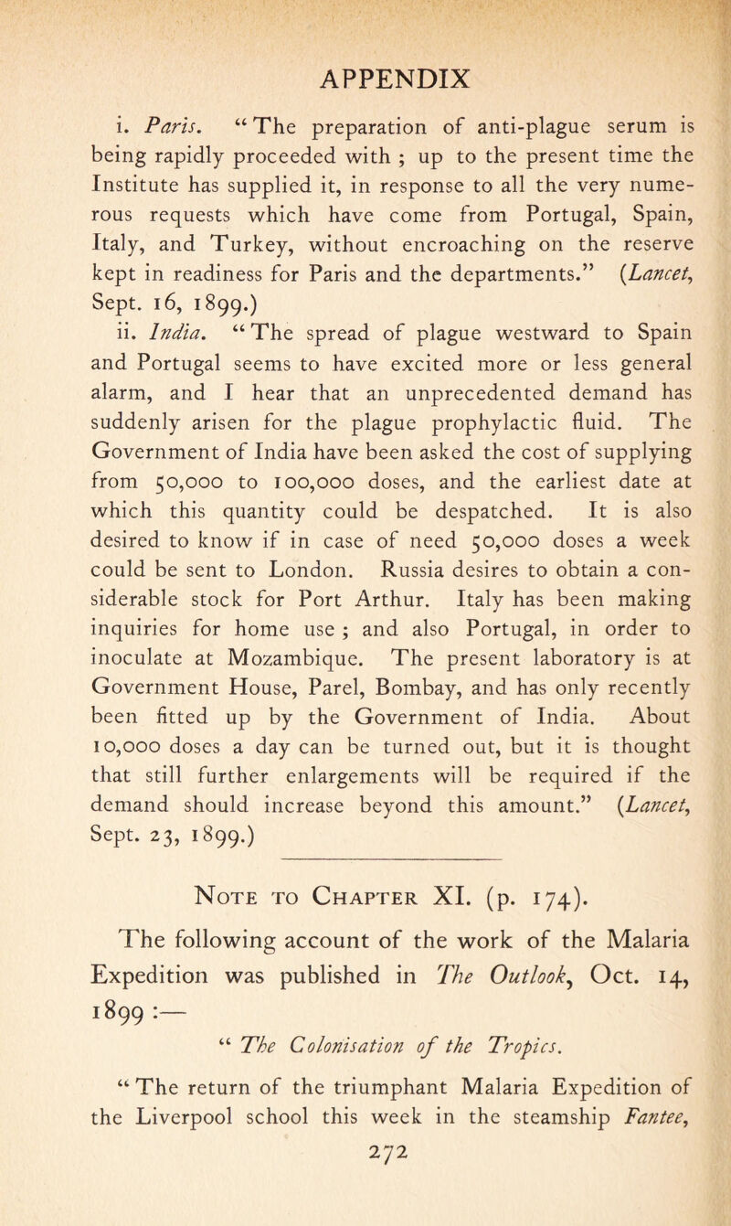 i. Paris. “ The preparation of anti-plague serum is being rapidly proceeded with ; up to the present time the Institute has supplied it, in response to all the very nume¬ rous requests which have come from Portugal, Spain, Italy, and Turkey, without encroaching on the reserve kept in readiness for Paris and the departments.” (Lancet, Sept. 16, 1899.) ii. India. “ The spread of plague westward to Spain and Portugal seems to have excited more or less general alarm, and I hear that an unprecedented demand has suddenly arisen for the plague prophylactic fluid. The Government of India have been asked the cost of supplying from 50,000 to 100,000 doses, and the earliest date at which this quantity could be despatched. It is also desired to know if in case of need 50,000 doses a week could be sent to London. Russia desires to obtain a con¬ siderable stock for Port Arthur. Italy has been making inquiries for home use ; and also Portugal, in order to inoculate at Mozambique. The present laboratory is at Government House, Parel, Bombay, and has only recently been fitted up by the Government of India. About 10,000 doses a day can be turned out, but it is thought that still further enlargements will be required if the demand should increase beyond this amount.” (Lancet, Sept. 23, 1899.) Note to Chapter XI. (p. 174). The following account of the work of the Malaria Expedition was published in The Outlook, Oct. 14, 1899 :— “ The Colonisation of the Tropics. “ The return of the triumphant Malaria Expedition of the Liverpool school this week in the steamship Fantee,