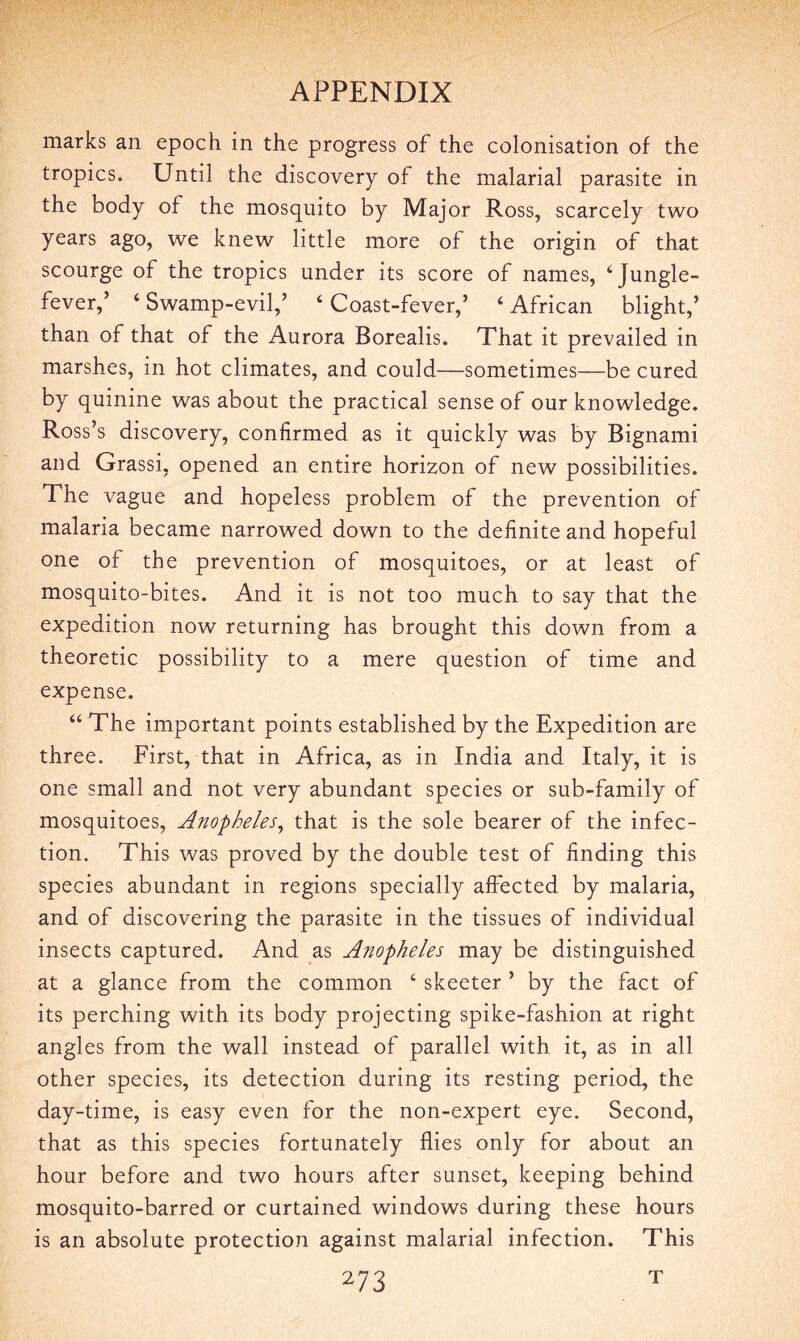 marks an epoch in the progress of the colonisation of the tropics. Until the discovery of the malarial parasite in the body of the mosquito by Major Ross, scarcely two years ago, we knew little more of the origin of that scourge of the tropics under its score of names, 4 Jungle- fever,5 4 Swamp-evil,5 4 Coast-fever,5 4 African blight,5 than of that of the Aurora Borealis. That it prevailed in marshes, in hot climates, and could—sometimes—be cured by quinine was about the practical sense of our knowledge. Ross’s discovery, confirmed as it quickly was by Bignami and Grassi, opened an entire horizon of new possibilities. The vague and hopeless problem of the prevention of malaria became narrowed down to the definite and hopeful one of the prevention of mosquitoes, or at least of mosquito-bites. And it is not too much to say that the expedition now returning has brought this down from a theoretic possibility to a mere question of time and expense. 44 The important points established by the Expedition are three. First, that in Africa, as in India and Italy, it is one small and not very abundant species or sub-family of mosquitoes, Anopheles, that is the sole bearer of the infec¬ tion. This was proved by the double test of finding this species abundant in regions specially affected by malaria, and of discovering the parasite in the tissues of individual insects captured. And as Anopheles may be distinguished at a glance from the common 4 skeeter 5 by the fact of its perching with its body projecting spike-fashion at right angles from the wall instead of parallel with it, as in all other species, its detection during its resting period, the day-time, is easy even for the non-expert eye. Second, that as this species fortunately flies only for about an hour before and two hours after sunset, keeping behind mosquito-barred or curtained windows during these hours is an absolute protection against malarial infection. This