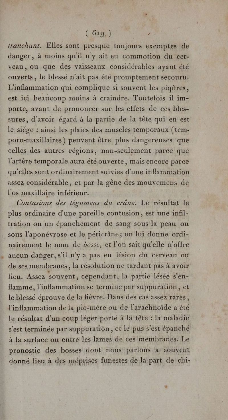 ( 6r9.) / tranchant. Elles sont presque toujours exemptes de danger, à moins quil n'y ait eu commotion du cer- veau, ou que des vaisseaux considérables ayant été ouverts , le blessé n'ait pas été promptement secouru. L'inflammation qui complique si souvent les piqûres, est ici beaucoup moins à craindre. Toutefois il im- porte, avant de prononcer sur les effets de ces bles- sures, d'avoir égard à la partie de la tête qui en est le siége : ainsi les plaies des muscles temporaux (tem- poro-maxillaires) peuvent être plus dangereuses que celles des autres régions, non-seulement parce que l'artère temporale aura été ouverte, mais encore parce qu'elles sont ordinairement suivies d’une inflammation assez considérable, et par la gène des mouvemens de l'os maxillaire inférieur. Citons des tèesumens du crâne. Le résultat le plus ordinaire d’une pareille contusion, est une infil- tration ou un épanchement de sang sous la peau ou _sous l’aponévrose et le péricrâne; on lui donne ordi- nairement le nom de bosse, et l’on sait qu’elle n'offre aucun danger, s’il n'y a pas eu lésion du cérveau ou de ses membranes, la résolution ne tardant pas à avoir lieu. Assez souvent, cependant, la partie lésée s’en- flamme, l’inflammation se termine par suppuration, et le blessé éprouve de la fièvre. Dans des cas asséz rares, l'inflammation de la pie-mère ou de l'arachnoïde a été le résultat d'un coup léger porté à la tête : la maladie s’est terminée par suppuration , et le pus s'est épanché à la surface ou entre les lames de ces membranes. Le pronostic des bosses dont nous parlons a souvent donné lieu à des méprises funestes de Ja part de ch1-
