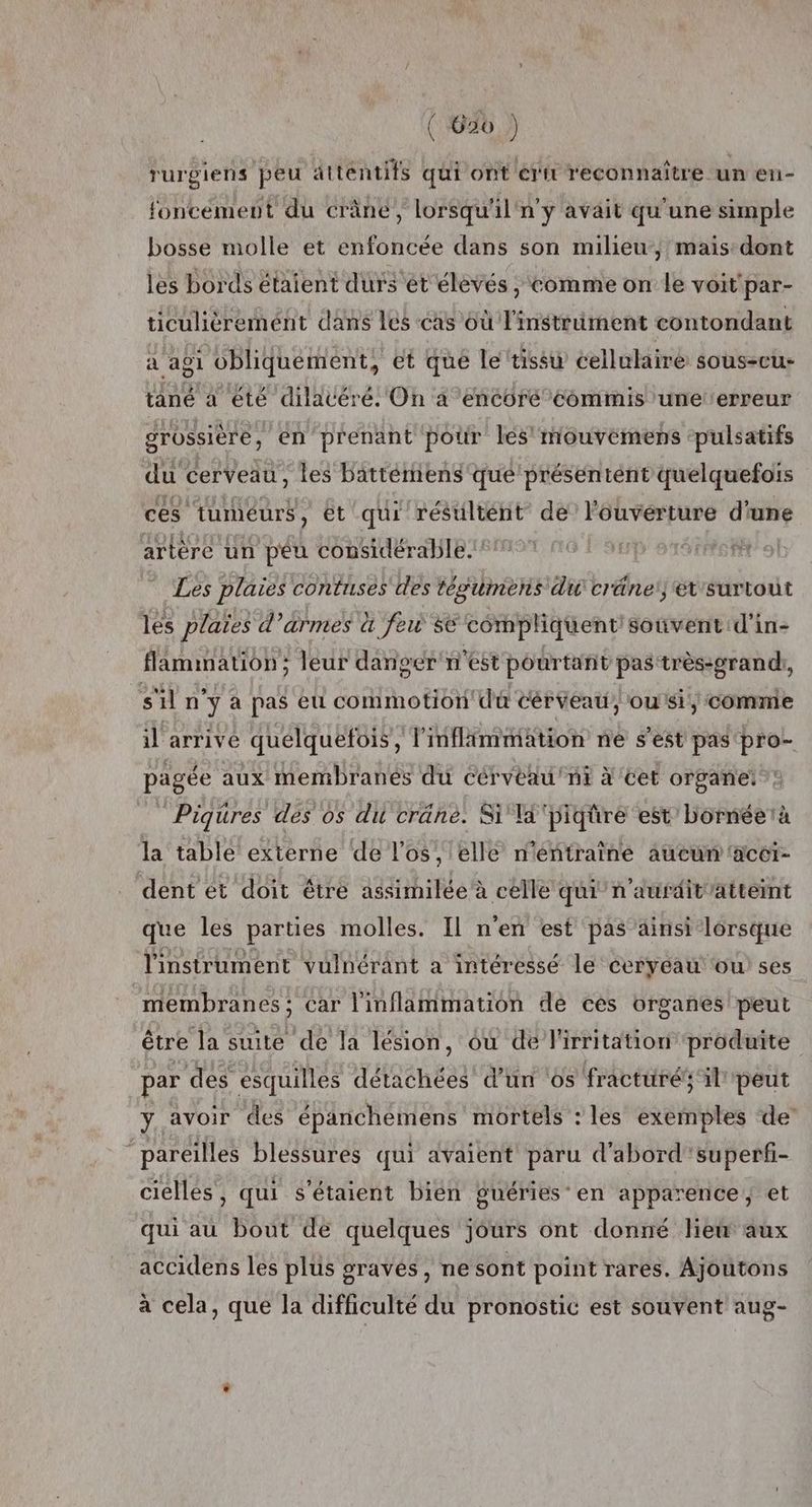 rurgiens peu attentifs qui ont ern reconnaître un en- foncément du crâne, lorsqu'il n'y avait qu'une simple bosse molle et enfoncée dans son milieu, mais dont les bords étaient durs ét élevés ; comme on le voit par- ticulièremént dans les cas où l'instrument contondant a agi obliquement, et que le tissu cellulaire sous-eu- tané a été dilatéré. On a encoré commis une erreur grossière, en prenant pour les mouvemens ‘pulsatifs du cerveau, les battétiiens qué présentént quelquefois ces ‘tumeurs, ét qui résultént de l'ouverture d'une artère un péu considérable. | Les plaies contuses les tégumèns du cräneset'surtout les plaies d’armes à few se compliquent souvent d'in- flammation; leur danger n'est pourtant pas très-grandh, s'il n y à pas eu commotion dl à cérveau, ou si, comme il arrive quelquefois, linflimmation ne s’est pas 'pro- pagée aux membranes du cérvèau'ni à cet organe: :: Piqures des os du cränè. Si ä'piqüre est’ bornéetà la table externe de l'os, elle n'éntraîne aucun acei- dent et doit être assimilée à celle qui n'aurditattemt que les parties molles. Il n'en est pas ainsi lorsque l'instrument vulnérant a intéressé le ceryeau où ses membranes ; car l'inflammation de ces organes peut être la suite de la lésion, où de l'irritation produite par des esquilles détachées’ d’un ‘os fracturé; il peut y avoir des épanchemens mortels : les exemples de’ pareilles blessures qui avaient paru d'abord'superfi- cielles, qui s'étaient bien guéries en apparence et qui au bout de quelques jours ont donné liew aux accidens les plus gravés , ne sont point rares. Ajoutons à cela, que la difficulté du pronostic est souvent aug-