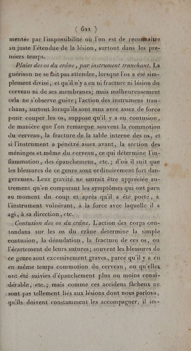 (Ga) mentée par l'impossibilité où l'on est de recomhaitre au juste l'étendue de la lésion, surtout dans les pre- miers temps. | ti Plaies des os du crâne, par instrument tranchant. La guérison ne se fait pas attendre, lorsque l'os a été sim- plement divisé, et qu'iln y a eu ni fracture n1 lésion du cerveau ni de,ses, membranes; mais malheureusement cela -ne s'observe guère; l’action des instrumens tran- chans, surtout lorsqu'ils sont mus avec assez de force pour couper les os, suppose qu'il y a eu contusion, de manière que l'on remarque souvent la commotion du cerveau, la fracture de la table interne des os,, et si l'instrument a pénétré.assez avant, la section des méninges et:même du cerveau, ce qui détermine l'in- flammation ;. des épanchemens, etc.; d'ou il suit que les blessures de ce genre, sont ordinairement fort dan- gereuses. Leur gravité, ne saurait être appréciée au- trement qu'en comparant les symptômes qui ont paru au moment du coup. et après qu'il a été porté, à l'instrument vulnérant, à la force avec laquelle il a agi, à sa direction, etc. Contusion des os du crâne. L'action des corps con- tondans sur les os du crâne détermine la simple contusion, la dénudation , la fracture de ces os, ou l'écartement de leurs sutures; souvent les blessures de ce genre sont excessivement graves, parce qu'il y a eu -en.même temps commotion du cerveau, ou qu'elles ont-été suivies d'épanchement plus ou moins consi- dérable, etc.; mais comme ces accidens fâcheux ne sont pas tellement liés aux lésions dont nous parlons, quüls,doivent constamment les accompagner, 1l im-