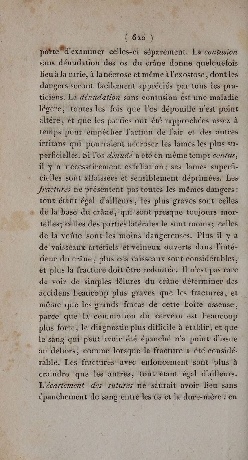 103%: potte M'examiner celles-ci séparément. La contusion sans dénudation des os du crâne donne quelquefois lieu à la carie, à la nécrose et nême à l’exostose, dont les dangers seront facilement appréciés par tous les pra- ticiens. La dénudation sans contusion est une maladie légère, toutes les fois que l'os dépouillé n'est point altéré, ét que les parties ont été rapprochées assez à temps pour empêcher laction de l'air et des autres irritans qui pourraient nécroser les lames les plus su- perficielles. Si l'os dénude a été en même temps contus, il ÿ à nécessairément exfoliation; ses lames superfi- cielles sont äffaissées et sensiblement déprimées. Les fractures ne présentent pas toutes les mêmes dangers: tout étarnit égal d'ailleurs, les plus graves sont celles de la base du crâne, qui sont presque toujours mor- telles; celles des partiés latérales le sont moins; celles de la voûte sont les moins dangereuses. Plus il y à de vaisseaux artériels et veineux ouverts dans l'inté- rieur du crâne, plus cés vaïsseaux sont considérables, et plus la fracture doit être redoutée. Il n’est pas rare de voir de simples fêlures du crâne déterminer des accidens beaucoup plus graves que les fractures, et même que les grands fracas de cette boîte osseuse, parce que la commotion du cerveau est beaucoup plus forte, le diagnostic plus difficile à établir, et que le sang qui peut avoir été épanché n'a point d'issue au dehors, comme lorsque la fracture a été considé- rable. Les fractures avec enfoncement sont plus à craindre que les autres, tout étant égal d'ailleurs. L'ecartement des sutures née ‘saurait avoir lieu sans épanchement de sang ‘entré les’ os et la dure-mère : en