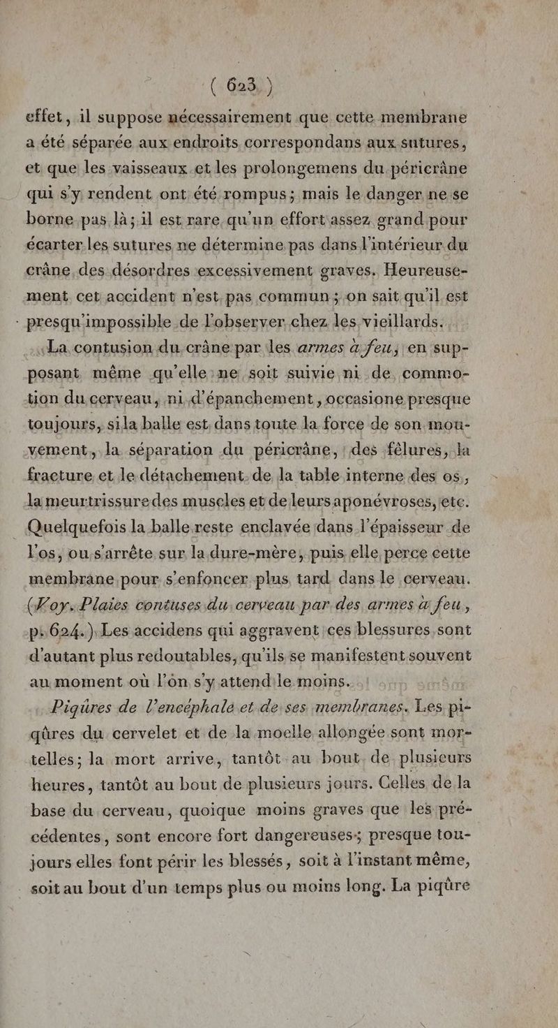 effet, il suppose mécessairement que cette membrane \ a été séparée aux endroits correspondans aux sutures, et que les vaisseaux.et les prolongemens du péricrâne qui s’y rendent ont été rompus; mais le danger ne se borne.pas là; il est rare qu'un effort assez grand pour écarter.les sutures ne détermine pas dans l'intérieur du crâne, des désordres excessivement graves. Heureuse- ment cet accident n'est.pas Commun ; On sait quil est - presqu'impossible de l'observer chez les vieillards. La contusion du crâne par des armes à feu, en sup- posant même qu'elle :ne soit suivie ni de commo- tion du cerveau, ni d'épanchement ,occasione presque toujours, sila balle est. dans toute la force de son mou- vément, la séparation du péricräne, : des fêlures, la fracture et le détachement. de Ja table interne des os, la meurtrissuredes museles et de leursaponévroses, ete. Quelquefois la balle reste enclavée dans l'épaisseur de l'os, ou.s'arrête sur la dure-mère, puis elle perce cette membrane pour s’enfoncer plus tard dans le cerveau. (Foy. Plaies contuses du cerveau par des armes à feu, ps 624.) Les accidens qui aggravent ces blessures sont d'autant plus redoutables, qu'ils se manifestent souvent au moment où l’on s'y attendile moins. Piquüres de l’encephale et de ses. membranes. Les pi- qûres du cervelet et de la moelle allongée sont mor- telles; la mort arrive, tantôt au bout. de plusieurs heures, tantôt au bout de plusieurs jours. Celles de la base du cerveau, quoique moins graves que les pré- cédentes, sont encore fort dangereuses; presque tou- jours elles font périr les blessés, soit à l'instant même, . soit au bout d'un temps plus ou moins long. La piqüre
