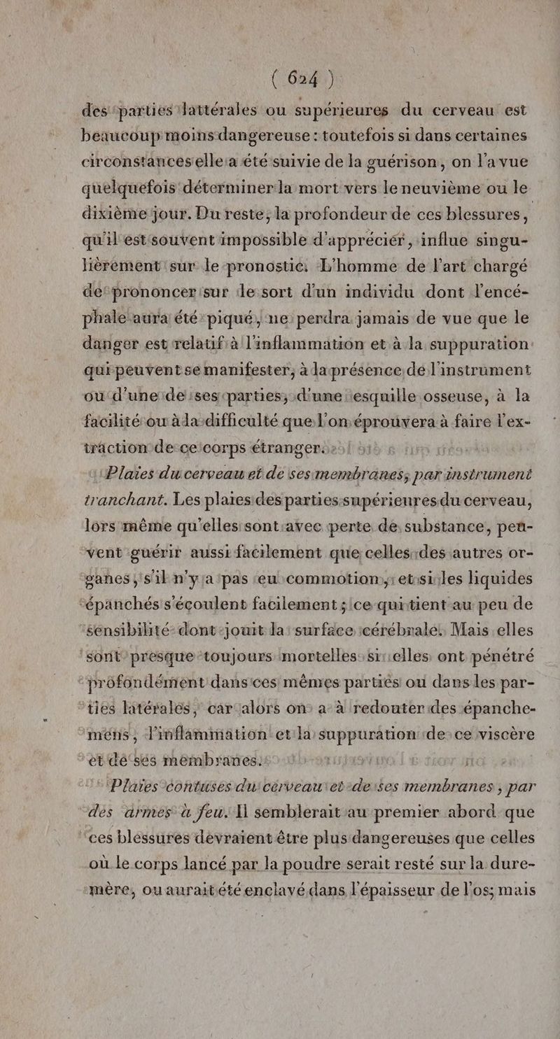 des parties Hattérales ou supérieures du cerveau est beaucoup moins dangereuse : toutefois si dans certaines circonstances elle:a été suivie de la guérison, on l’a vue quelquefois déterminera mort vers le neuvième ou le dixième jour. Du reste, la profondeur de ces blessures, | qu'il estsouvent impossible d'appréciér, influe singu- lièrement sur le pronostic. L'homme de l’art chargé detprononcer sur ile sort d'un individu dont l’encé- phale aura été piqué, ne perdra jamais de vue que le danger est relatif à l'inflammation et à la suppuration: quipeuventse manifester, à laprésence de l'instrument où d'une de ses parties, d'ume esquille osseuse, à la facilité ou àda difficulté que L'onéprouvera à faire l'ex- traction de ceicorps étranger. Plaies du cerveau et de sesmembranes; par instrument tranchant. Les plares des parties supérienresdu cerveau, lors même qu'elles sont:avec perte de substance, peu- vent guérir aussi facilement que celles des autres or- sanes sil n'yja pas eu commotion;:etssiiles liquides “épanchés s'éçoulent facilement ; ce quitient au peu de ‘sensibilité- dont -jouit la surface icérébralel, Mais elles sont/presque toujours mortelles: sir:elles ont pénétré profondément dansices mêmes parties ou dans les par- ties latéralés ; car alors on: a À redouterdes épanche- ‘méns, linflammation:et la suppuration de: ce viscère ’et'dé'sés membranes: | © Plaïes contuses du'cérveau\et-derses membranes, par dés armes à Jeu. 11 semblerait au premier abord que ‘ces blessures devraient être plus dangereuses que celles où le corps lancé par la poudre serait resté sur la dure- mère, ouauraitétéenclavé dans l'épaisseur de l'os; mais
