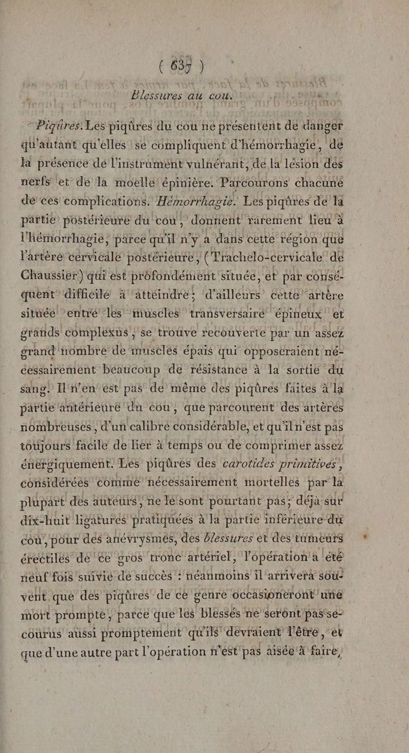 ( 635 ) Blessures au cou 11.91. ph Piqüres. Les piqûres du cou ne préseritent de danger. qu'autant qu'elles se compliquent d’' hémorrhagie, dé la présénce dé l’instrament vulnérant, de la LD dés nerfs et dé la moelle épinière. Parcourons chacune dé ces complications. Hémorrhagie. Les piqûres de la partie’ postérieure du cou, donnent rarement lieu : à l' Bérnorrhagie, parce qu An dé a dans cette région que l'artère cérvicalé postérieure, (Trachelo: cervicale de Chaussier) qui est profondénient située, et par consé- quent” difficile à'attéindre; d’ailleurs cette’ artère située ‘entré ‘les ‘muscles transversairé épineux et grands compléxus , se troûve recouverte par un assez grand nombre de musclés épais qui opposeraient né- cessairement béaucoup de résistance à la sortie du sang. Il n'en ést pas dé même des piqüres faites à la partie antériéuré du cou, que parcourent des artèrés nombreuses, d’un calibre considérable, et qu'il n'est pas toujours facile de lier à temps ou de comprimer assez énérgiquement. Les piqüres des carotides primitives, considérées commé nécessairement mortelles par la plupart des auteurs, ne le sont pourt ant pas; déjà sur dix-huit ligatures pratiquées à la partie inférieure-dü cou , pour des anévrysmes, des blessures et des tumeurs érectiles de Ce gros tronc artériel, l'opération a lété neuf fois suivié de succès : néanmoins il'arriverà sou2 vent, .qué des piqüres de ce genre occasipneront ‘une mort prompté, parce que les blessés ne Seront pas'se- courus aussi promptément quils devraient l'être ‘et que d’une autre part l'opération n'est pas aisée À faire,