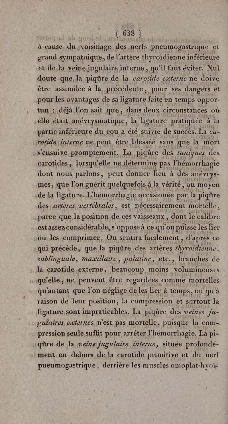 _(.638 ) docaute ali voisinage des. perfs pneumogastrique et grand sympatnique, de l'artère thyroïdienne inférieure et dela veine jugulaire interne , qu'il faut éviter. Nul doute que, la piqüre de la carotide externe ne doive être assimilée à la précédente, pour ses dangers et pour les avantages de sa ligature faite en temps oppor- tun,;, déjà l'on sait que, dans deux circonstances où elle était anévrysmatique, la ligature pratiquée à la partie inférieure du cou a été suivie de succès. La ca- rotide. interne ne. peut. être blessée sans que la mort sensuive promptement, La piqûre des tuniques des carotides , lorsqu’ elle ne détermine pas sr dont nous parlons, peut donner lieu à dés anévrys- mes, que l'on guérit quelquefois à à la vérité, au moyen de la ligature.['hémorrhagie occasionée par la piqûre des, arières| vertébrales, est nécessairement mortelle, parce que la position de, ces vaisseaux » dont le EAHbEe estassez considérable, s’ oppose à ce qu'on puisse les lier “ou-les comprimer, On senura facilement, d’après ce qui précède, que la piqûre des artères thyroidienne, sublinguale, maxillaire, palatine, eic., branches de la, carotide externe, beaucoup. moins volumineuses qu'elle, ne. peuvent être regardées comme mortelles qu'autant que l'on riéglige de les lier à temps, ou qu'à raison de leur position, la compression et surtout la ligature sont impraticables. La piqûre des veines Ju- gulaires externes. m'est pas mortelle, puisque la com- pression seule suffit pour arrêter l'hémorrhagie. La pi- 1qüûre de la veine jugulaire interne, située profonde- ment en, dehors de la carotide primitive et du nerf preumogastrique, derrière les muscles omoplat-hvoï-