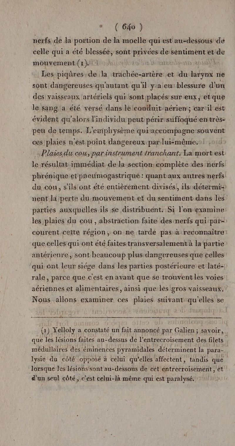 * (6H } nerfs de da portion de la moelle qui est au-dessous de celle qui a été blessée, sont privées de sentiment et de mouvement. (1). NA joie rares yen Les piqüres dei la trachée-artère et da larynx ne sont dangereuses qu'autant qu'il y-aleu:blessure d'un des vaisseaux artériels qurisont placés: sur eux ;‘et que le sang a été versé dans lé conduit aérien; car’il'est évident qu'alors l'individu: peut: périrrsuffoqué en très- peu de temps. L'emphysème quiraccompagne: souvent ces'plaies n'est point dangereux par luismême.:! , Plaiesdu cou, par instrument tranchant: La mortest le résultat immédiat de la:section: complète des nerfs phrénique et pneumogastriqué : quant:aux autres nerfs du cou, s'ils 'ont été entièrement, divisés! ils détermi nent la perte du:mouvement.et dusentiment dans les parties auxquelles ils se distribuënt.: 51 l'onexamine les plaies du cou, abstraction faite des merfs qui par- courent cette région, on ne tarde pas à reconnaître que celles qui ont été faites transversalement à la partie antérieure, sont beaucoup plus dangereuses que celles ‘qui: ont leur siége dans les parties postérieure et laté- rale, parce que c'est en avant que se trouvent les voies aériennes et alimentaires, ainsi que: lès 'oros vaisseaux. Nous allons examiner ces plaies suivant qu'elles se rm (1) Yelloly a constaté un fait annoncé par Galien ; savoir, que les lésions faites au-dessus de l’entrecroisement és filets médullaires des éminences pyramidales déterminent la para- | lysie du côté opposé à celui qu’elles affectent, tandis que lorsque les lésions'sont au-dessous de cet entrecroisement , ét d'un seul côté, c’est celui-là même qui est paralysé.