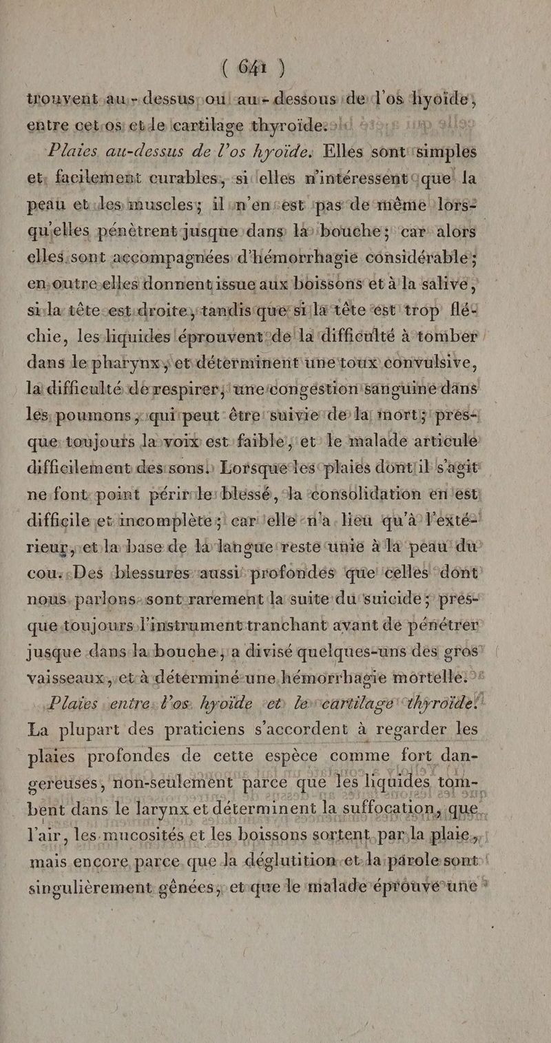 tiouyent.au.- dessus[ ou au dessous de:l'os ‘hyoide; entre cetros: etde cartilage thyroïde: Plaies au-dessus de l’os hyoïide: Elles sont simples etr facilement curables:; ‘silelles n'intéressent que: la quielles pénètrent jusque dans la ‘bouche; car: alors elles;sont accompagnées d'hémorrhagié considérable; en;outre.elles donnentissue aux boissons et à la salive, si:la tête-est:droite,tandisque:siila tête ét trop fléc dans le pharynxy etdéterminent unetoux convulsive, ouine-däns lés, poumons ;iquipeut: être suivie de la; mort; pres< la difficulté derespirer; urecongéstion san nous. parlons-sont-rarement la suite du' suicide ; prés- quetoujours l'instrument tranchant avant dé pénétrer La plupart des praticiens s'accordent à regarder les plaies profondes de cette espèce comme fort dan- O