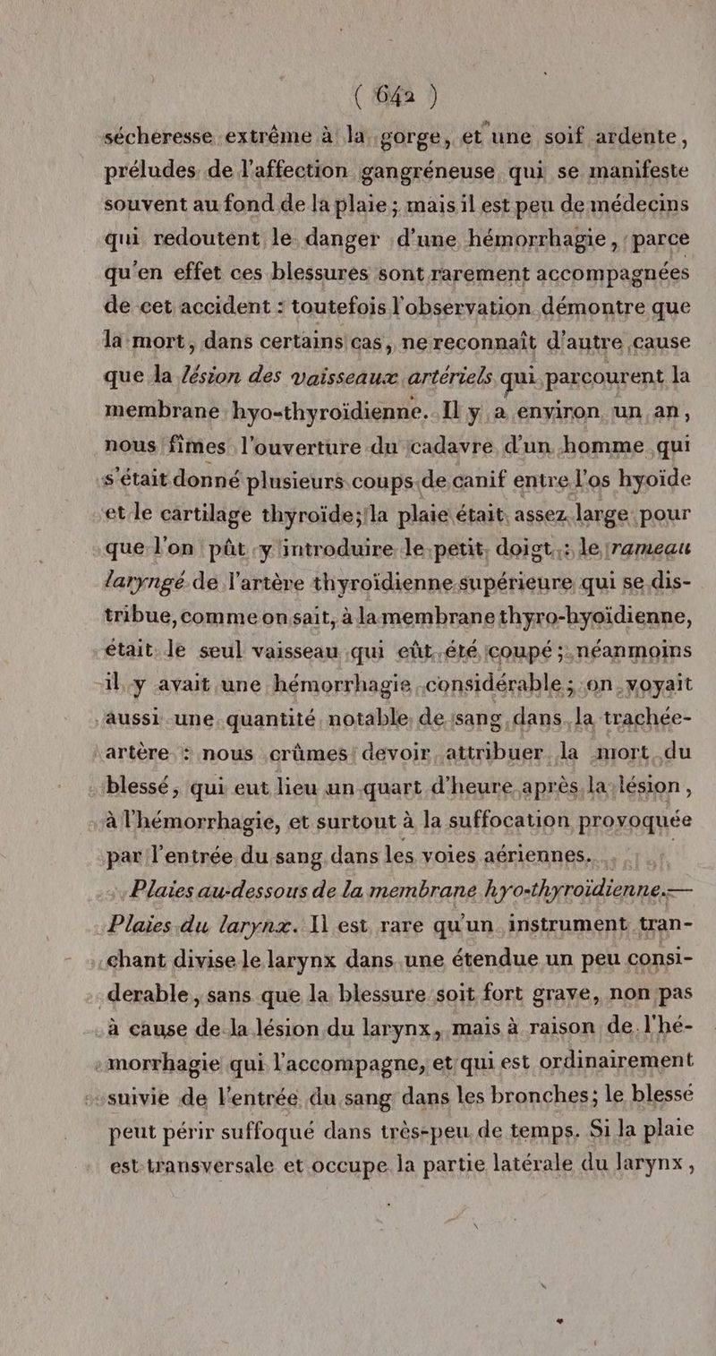 sécheresse extrême à la gorge, et une soif ardente, préludes de l'affection gangréneuse qui se manifeste souvent au fond de la plaie ; mais il est peu de médecins qui redoutent le. danger d’une hémorrhagie , parce qu'en effet ces blessures sont rarement accompagnées de cet accident : toutefois l'observation démontre que la mort, dans certains cas, ne reconnaît d'autre cause que la in des vaisseaux .artertels qui parcourent la membrane hyo-thyroiïdienne. IL y a environ ‘un an, nous fi imes l'ouverture du {cadavre d’un homme. qui s'était donné plusieurs coups.de canif entre l'os hyoïde et le cartilage thyroïde;!la plaie était, assez, large pour que l'on pât :y'introduire le,petit, doiet,;: le [rarmeau laryngé de l'artère thyroïdienne.supérieure qui se dis- tribue,comme on sait, à la membrane thyro-hyoïdienne, était. le seul vaisseau qui eût.été coupé ; néanmoins il y avait une hémorrhagie considérable ; on voyait ‘Aussi .une quantité notable. de sang dans la trachée- artère : nous crûmes!devoir attribuer la mort du blessé, qui eut lieu un quart d'heure après la lésion, à l'hémorrhagie, et surtout à la suffocation provoquée par l'entrée du sang dans les voies aériennes. | Plaies au-dessous de la membrane hyo-thyroïdienne.— Plaies.du larynx. 1] est rare qu'un instrument tran- chant divise le larynx dans une étendue un peu consi- .derable , sans que la blessure soit fort grave, non'pas à cause de Ja lésion du larynx, mais à raison de, l'hé- :morrhagie qui. l'accompagne, et'qui est ordinairement suivie de l'entrée du sang dans les bronches; le blessé peut périr suffoqué dans très-peu, de temps. Si la plaie est transversale et occupe. la partie latérale du larynx,