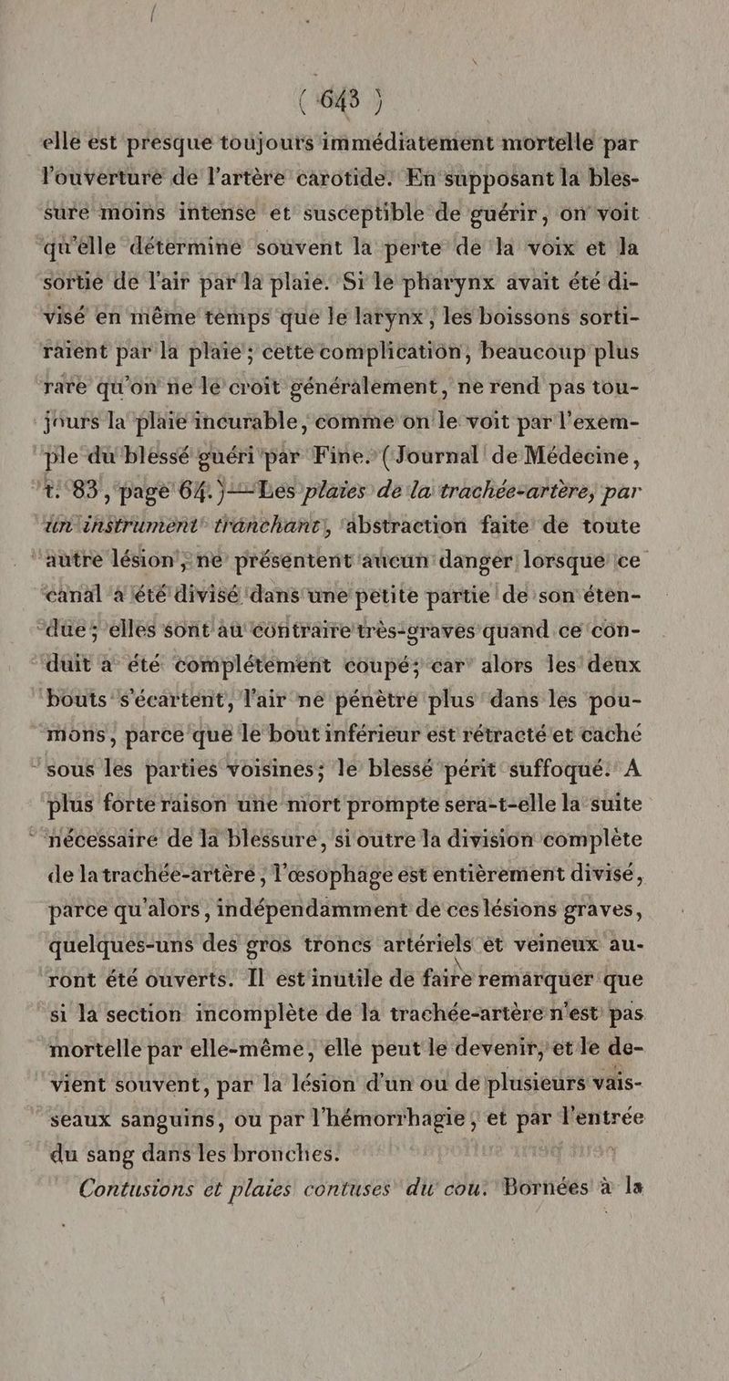 elle est presque toujours immédiatement mortelle par l'ouverture de l'artère carotide: En supposant la bles- sure moins intense et susceptible de guérir, on voit “qu’elle détermine souvent la perte de la voix et Ja sortie de l'air par la plaie. Si le pharynx avait été di- visé en même témps que le larynx, les boissons sorti- raient par la plaïe ; cette complication, beaucoup plus rare qu'on ne lé croit généralement, ne rend pas tou- ‘jours la plaie incurable ; comme on le voit par l’exem- ple du'blessé guéri'par Fine. {Journal de Médecine, 4:83, page 64.)Les plaies de la trachée-artère, par un instrument trénchant, ‘abstraction faite de toute autre lésion’; ne présentent aucun danger lorsque ce canal ‘a été divisé dans une petite partie de son étèn- due; elles sont au contraire très-graves quand ce côn- ‘‘duit a été complétement coupé; car’ alors les deux ‘bouts s'écartent, l'air ne pénètre plus dans les pou- mons, parce que le bout inférieur est rétracté'et caché ‘sous les parties voisines; le blessé périt suffoqué.' À plus forte raison une mort prompte sera-t-elle la suite * nécessairé de la blessure, si outre la division complète de latrachée-artère , l'œsophage est entièrement divisé, parce qu'alors, indépendamment de ces lésions graves, quelques-uns des gros troncs artériels ét veineux au- ront été ouverts. Il est inutile de faite remarquer que si la section incomplète de la trachée-artère n'est’ pas mortelle par elle-même, elle peut le devenir, et le de- vient souvent, par la lésion d’un ou de plusieurs vais- seaux sanguins, ou par l'hémorrhagie ; et par l'entrée du sang dans les bronches. | Contusions ét plaies contuses du cou. Bornées à la