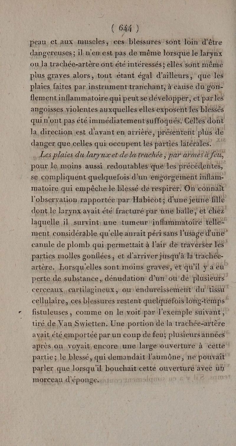 peau et aux muscles, ces: blessures sont loin d'être dangereuses ; il n'enest pas de même lorsque le larynx ou Ja trachée-artère ont: été intéressés: ellés sûnt même plus graves alors, tout étant égal d’ailleurs, que les plaies faites par instrumentiranchant, à cause du gon- flement inflammatoire qui peut se développer, et' par les angoisses, violentes auxquelles ellesexposent les blessés quin'ont pas été immédiatement suffoqués. Céllés dont la direction est d'avant en arrière, présentent plus de danger que.celles qui occupent lès partiés latérales. © Les plaies du larynxet de latrachée | par armés ü feu, pour le, moins aussi redoutablés qué'les précédentes, se complhiquent quelquefois d'un‘engorgément inflam- matoire qui empêchele blessé de respirer. Où connaît l'observation rapportée par Habiéot; d'unejeuné fille dont.le larynx avait été fracturé par üne balle; et chez laquelle il survint, une tumeur'änflimmatoire télle= ment, considérable qu’elle aurait péri sans l'usage d'une” canule de plomb qui-permettait à l'air de‘travérser lé” parties molles gonflées, et d'arriver jusqu’à la trachée- artère. Eorsqu'elles sont: moins graves, ét'qu'il ÿ a eu perte de substance, dénudation: d'un'où dé plusieurs cerceaux.,cartilagineux ;:ouléndurcissément ‘du tissu cellulaire, ces blessures restent quelquéfois long-témps” fistuleuses, comme on le voit par l'exemple suivant,” tiré de Van Swietten. Une portion de la trachée-artère avait été emportée par un coup de feu; plusieurs années après.on voyait, encore une largerouvérture à cette parte; le blessé, qui demandait laumône, ne pouvait parler que lorsqu'il bouchaiticeite ouverture avec un morceau d'éponge.:: :