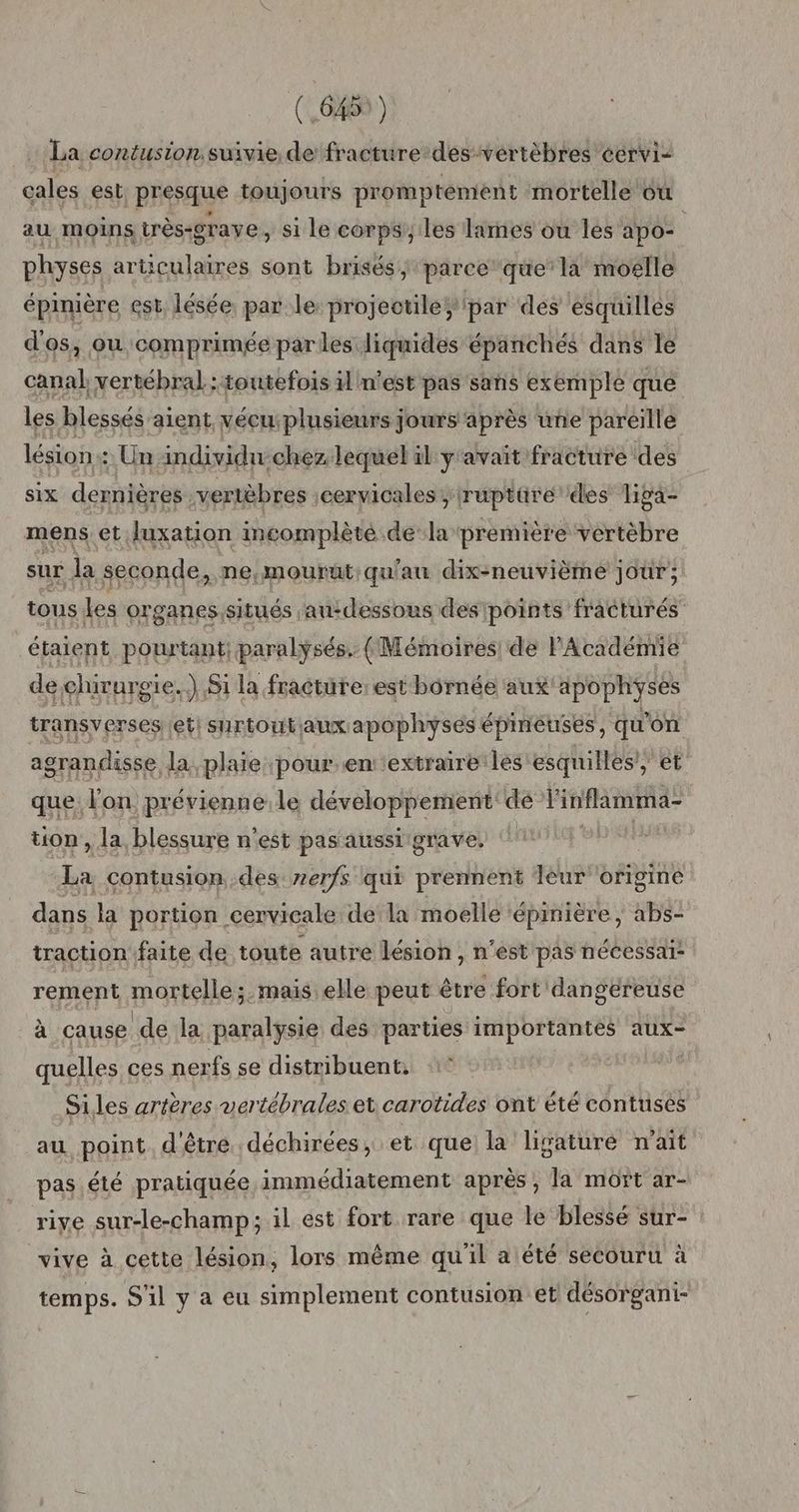 La contusion: suivie de fracture des-vértèbres cervi- cales est presque toujours promptément mortelle ou au moins très-grave, si le corps les lames ou les apo= physes articulaires sont brisés, parce que’ la moëlle épinière est, lésée par le: projectile; par des esquillés d'os, ou comprimée parles liquides épanchés dans le rai vertébral ; toutefois il n'est pas sans exemple que les blessés aient vécu:plusieurs jours après une pareille lésion : Un individu-chez. lequel il y'avait fracture des six dernières vertèbres cervicales; ruptüre des liga- mens et Juxation incomplèté de la première vertèbre sur la seconde, ne,mourut:qu'au dix-neuvième jour; tous Les organes,situés au-dessous des points fracturés étaient pourtant; paralysés. (Mémoires de l'Académie de chirurgie. Ji la fracture: est bôrnée aux apophyses transverses etisurtoutaux apophyses é épineuses, qu'on agrandisse la, plaie pour.enextraire les esquilles, et que. l'on. prévienne le développement de PARTS tion, la, blessure n'est pas aussi grave, de contusion des: zerfs qui prennent léur bhginé dans la portion cervicale dela moelle épinière, abs- traction faite de toute autre lésion , n'est pas nécessaï: rement mortelle ;. mais. elle peut être fort dangereuse à cause de la paralysie des parties importantes aux- quelles ces nerfs se distribuent. Si les artères vertébrales et carotides ont été contuses au point. d'être déchirées, et que la ligaturé n'ait pas. été pratiquée immédiatement après , la mort ar- rive sur-le-champ; il est fort rare que le blessé sur- vive à cette lésion, lors même qu'il alété secouru à temps. S'il y a eu simplement contusion et désorgani-