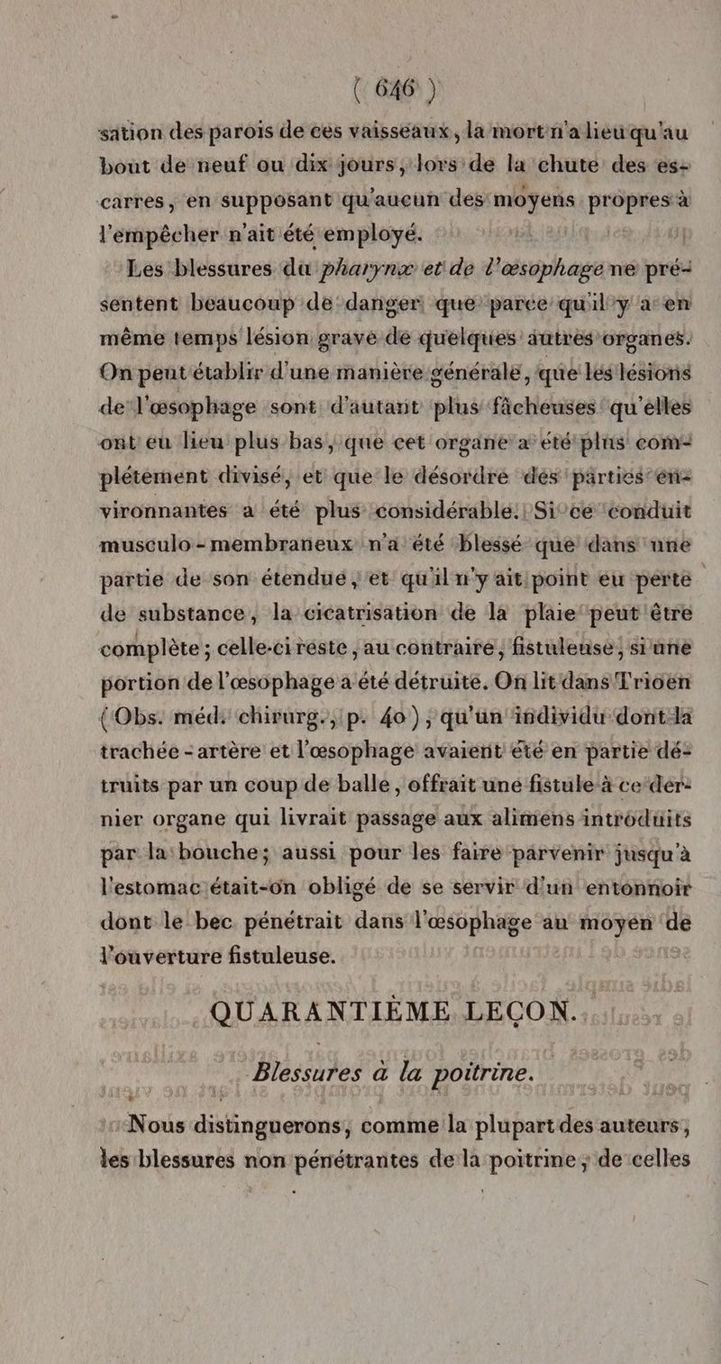 {646 ) sation des parois de ces vaisseaux, la mortn'a lieu qu'au bout de neuf ou dix jours , lors de la chute des es: carrées, en supposant qu'aucun des moyens pr ss à l'empêcher n'ait été employé. Les blessures die Pharynx et de l’œsophage ne pré- sentent beaucoup de danger, que parce’ quily a en même temps lésion gravé de quelques autres organes. On peut établir d'une manière générale, que les lésions de‘l'œsophage sont d'autant plus fâcheuses' qu'elles ont eu lieu plus bas, que cet organe a été plis com: plétement divisé, et que le désordre dés 'parties’én- vironnantes a été plus considérable. Sice ‘conduit musculo-membraneux n'a été blessé que dans une partie de son étendue jet qu'il n'y aitipoint eu perte de substance, la cicatrisation de la plaie peut être complète ; celle-ci réste , au contraire, fistuleuse, siune portion de l'æsophage à été détruite. On lit dans Trioen (Obs. méd: chirurg., p. 40), qu'un isdividu dont-la trachée - artère et l'œsophage avaient été en partie dé: truits par un coup de balle , offrait une fistule à ce‘dér: nier organe qui livrait passage aux alimens introduits par la bouche; aussi pour les faire parvenir jusqu'à l'estomac était-on obligé de se servir d'un entonnoir dont le bec pénétrait dans l'œsophage au moyen de l'ouverture fistuleuse. QUARANTIÈME LECON.. Blessures a la poitrine. Nous distinguerons, comme la plupartdes auteurs; les blessures non pénétrantes de la poitrine; de celles