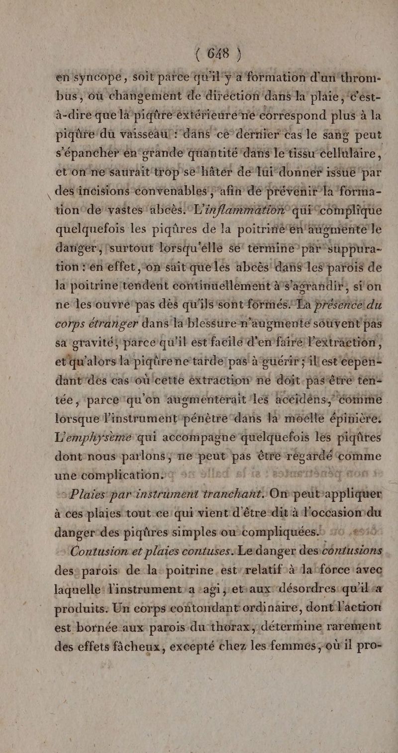 en syncope, Soit parce qu'il y a formation d'uni‘throm- bus, où changement de diréction ‘dans la plaie ; Cést- à-dire que la pidire éxtéfieuréne correspond plus à la piqüre’du vaisseau ‘’dâns cé dernier cas le sang peut s'épancher én'‘srande quantité dans le tissu celluläire ; et'on ne saurait trop se hâtér de Tüi”donner is$ué par des‘incisions convenables afin dé prévenir la forma- tion‘ de vastes ‘abcès. L'inflammation quitcomplique quelquefois les piqûres de la poitrniétén augmente le dariger, ‘surtout Lorsqu” élle 5e termine” par suppura- tiont'éneffet ‘on sait que les ibcès' dans les parois de la poitrine tendent continuellement à s'agrandit, sion ne les‘ouvrepas dès qu'ils'sont formés. La presence! du corps étranger dans'la blessure n’augmente souvent pas sa gravité} parce qu'il est facilé d'en fairé Péxtraétion , etqu'alors la piqürene-tarde! pas à guérir ;Al est cépen- dant’des cas où!cette éxtraction ne doit pas étre té tée ; ‘parce qu'on ‘augmenterait les hcéidéns, come lorsque l'instrument pénètredans Va moélle épinière. L’emphysème qui accompagné quelquefois les piqûres dont nous parlons; ne se Lan être régardé comme une complication. Hess or > Plaies par instrument tranchant. On peut” appliqie à ces plaies tout ce: qui vient d'être dit à l'occasion du danger des piqüres simples où compliquées. 10 8510 Contusion et plaies contuses.Ledanger des: contusions des: paroïs de la: poitrine est” relatif à Ja force avec laquelle: l'instrument a agi ;et-aux ‘désordres: qu'ils produits: Un corps coñtondant ordinaire, dont l'action est bornée aux parois du thorax, détermine rarement des effets ficheux, excepté chez les femmes ;-où il pro-