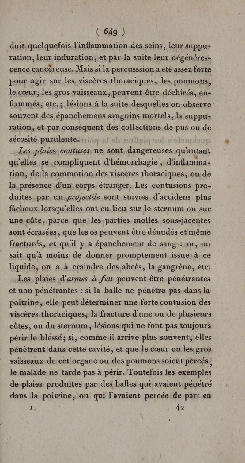 duit quelquefois l’inflammation des seins, leur suppus ration, leur induration, et par-la suite leur dégénéres- cence cancéreuse. Mais si la percusssion a été assez forte pour agir sur les viscères thoraciques, les. poumons, le cœur; les gros vaisseaux, peuvent.être déchirés, en- flammés, etc.; lésions à la suite desquelles on observe souvent des épanchemens sanguins mortels, la suppu- ration, et par conséquent des collections de pus ou de sérosité, purulente. | Les. plaies contuses. ne sont, dangereuses qu'autant qu'elles se ,compliquent d'hémorrhagie , d'inflamma- tion, detla commotion des viscères thoraciques, ou de la. présence d'un corps étranger. Les contusions pro- duites, par un.proÿectile sont suivies d’accidens plus ficheux lorsqu'elles ont eu lieu sur le sternum ou sur une côte, parce que, les parties molles sous-jacentes sont écrasées , que les os peuvent être dénudés etmême fracturés, et qu'il y a épanchement de sang.:.0r, on sait quà moins de donner promptement issue: à ce liquide, on a,à craindre des abcès, la gangrène, etc. Les. plaïes d'armes a feu peuvent être pénétrantes et non pénétrantes : si la balle ne pénètre pas dans la poitrine, elle peut déterminer une forte contusion des viscères thoraciques; la fracture d'une ou de plusieurs côtes, ou du sternum, lésions qui ne font pas toujours péririle blessé ; si, comme il arrive plus souvent, elles pénètrent dans cette cavité, et que le cœur ou les gros vaisseaux de cet organe ou des poumons soient percés, le malade ne tarde pas à périr. Toutefois les exemples de plaies produites par des balles qui avaient pénétré dans la poitrine, ou qui l'avaient percée de part en + 42