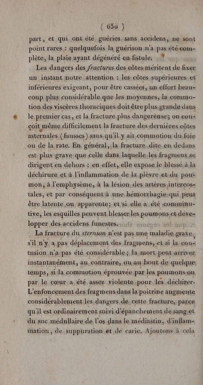 part, ét qui ont éte guéries, sans accidens, ne sont point rares : quelquefois la guérison n'a pas été com- plète, la plaie ayant dégénéré en fistule, : ? Les dangers des fractures. des côtes méritent de fixer un instant notre attention. : les: côtes supérieures et inférieures exigeant, pour être cassées, un effort beau- coup plus considérable.que les moyennes, la commo- tion des viscères thoraciques doit être plus :grande-dans le premier cas, et la fracture plus dangereuse; on con< çoit même difficilement.la fracture des dernières côtes asternales (fausses) sans,qu'il.y ait commotion| du.foie ou de la rate. En, général, la fracture. .dite.en dedans est plus graveique celle dans laquelle :les fragmens se dirigent en dehors ::en.effet, elle expose le-blessé.à,la déchirure et à l'inflammation dela plèvre et. du pour mon, à lemphysème, à la lésion.des artères intercos- tales, et par conséquent à une, hémorrhagie:qui peut être latente ou. apparente; et.s1..elle. a. été -comminu- tive, les esquilles peuvent. blesser les poumons.et déve lopper des.accidens funestes..,,11 La fracture du sternum n'est pas une rene grave. sil n'y a pas déplacement des.fragmens,.et:si la EG tusion n'a;pas été considérable; la-mort pent-arriver instantanément, au contraire, ou au-bout de quelque: temps, si la commotion éprouvée, par les poumons-ou par le cœur. a été. assez violente pour les déchirer. L'enfoncement des fragmens.dans lapoitrine augmente considérablement les dangers .de, cette fracture, parce qu'il est ordinairement suivi d'épanchement desangiet du suc médullaire de l'os dans le médiastin,. d'inflam- mation , de. suppuration et de carie, Ajoutons à cela