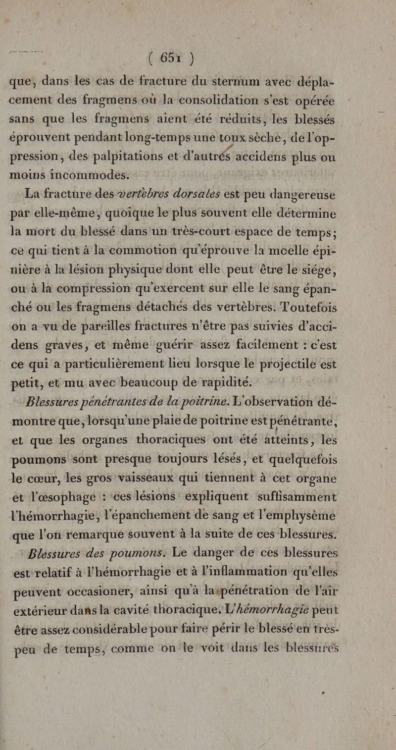que, dans les cas de fracture du sternum avec dépla- cement des fragmens où la consolidation s'est opérée sans que les fragmens aient été réduits, les blessés éprouvent pendant long-temps une toux sèche, de l’op- pression, des palpitations et d’autrés accidens plus ou moins incommodes. La fracture des vertèbres dorsales est peu dangereuse par elle-même, quoique le plus souvent elle détermine la mort du blessé dans'un très-court espace de temps ; ce qui tient à la commotion qu'éprouve la moelle épi- nière à la lésion physique dont elle peut être le siége, ou à la compression qu'exercent sur elle Le sang épan- ché ou les fragmens détachés des vertèbres. Toutefois on a vu de pareilles fractures n'être pas suivies d’acci- dens graves, et même guérir assez facilement : c'est ce qui a particulièrement lieu lorsque le projectile est petit, et mu avec beaucoup de rapidité. Blessures pénétrantes de la poitrine. L'observation dé- montre que, lorsqu'une plaie de poitrine est pénétrante, et que les organes thoraciques ont été atteints, les poumons sont presque toujours lésés, et quelquefois le cœur, les gros vaisseaux qui tiennent à cet organe et l’œsophage : ‘ces lésions expliquent suffisamment l’hémorrhagie, l'épanchement de sang et l'emphysème que l’on remarqué souvent à la suite de ces blessures. Blessures des poumons: Le danger de ces blessures est relatif à l’hémorrhagie et à l’inflammation qu'elles peuvent occasioner, ainsi qu à laspénétration de l'air extérieur dans la cavité thoracique. L'hëémorrhagie peut être assez considérable pour faire périr le blessé en très- peu de temps, comme on le voit dans les blessures
