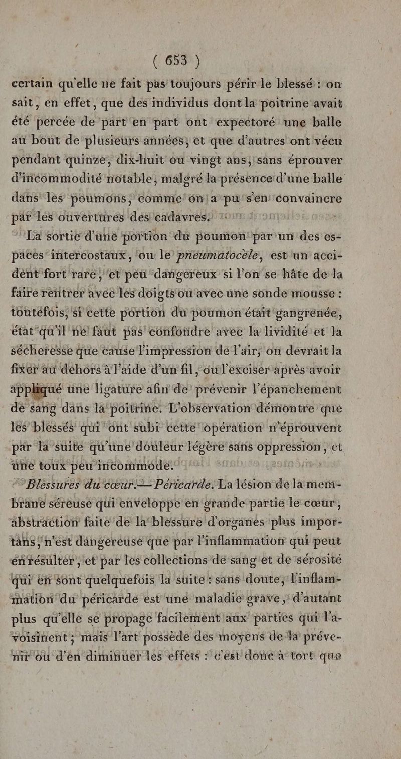 certain qu'elle ne fait pas toujours périr le blessé : on sait, en effet, que des individus dont la poitrine avait été percée de part en part ont expectoré une balle au bout de plusieurs années, et que d'autres ont vécu pendant quinze, dix-huit ou vingt ans;isans éprouver d'ncommodité notable, malgré la présence d'une balle dans les poumons, comme'onla pu’s'én convaincre par les ouvertures dés cadavres. La sortie d’uné portion du poumon'par un des es- pates’ intercostaux , ‘ou le preumatocele, est'un acci- dent fort rare, ‘et péü dangereux si l'on se hâte de la faire rentrer avec les doigts ou avec une sonde mousse : toutefois, si cette portion du poumon était gangrenée, état qu'il né faut pas confondre avec la lividité et la sécheresse que cause l'impression de l'air; on devrait la fixer au dehors à l'aide d’un fil, où l’exciser après avoir appk ué trie ligature afin de’ prévenir l’épanchement dé sang dans la! poitrine. L'observation démontre que les’ blessés qui ont subi cette opération n’éprouvent par la suite qu’une douleur légère sans oppression, et üne toux peu incommode: | ° Bléssures du cœur. Péricarde. La lésion de la mem brane séreuse qui enveloppe en grande partie le cœur, abstraction faite de la blessure d'organes ‘plus impor- tans, n'est dangereuse que par l'inflammation qui peut énrésulter ; et par les collections de sang'et de sérosité qui en sont quelquefuis la suite : sans doute, l'inflam- thation du péricarde est une maladie grave, d'autant plus qu'ellé se propage facilément aux parties qui l'a- voisinent ; mais l'art possède des moyens de la préve- ni où d'en diminuer les effèté : c'est done à tort que