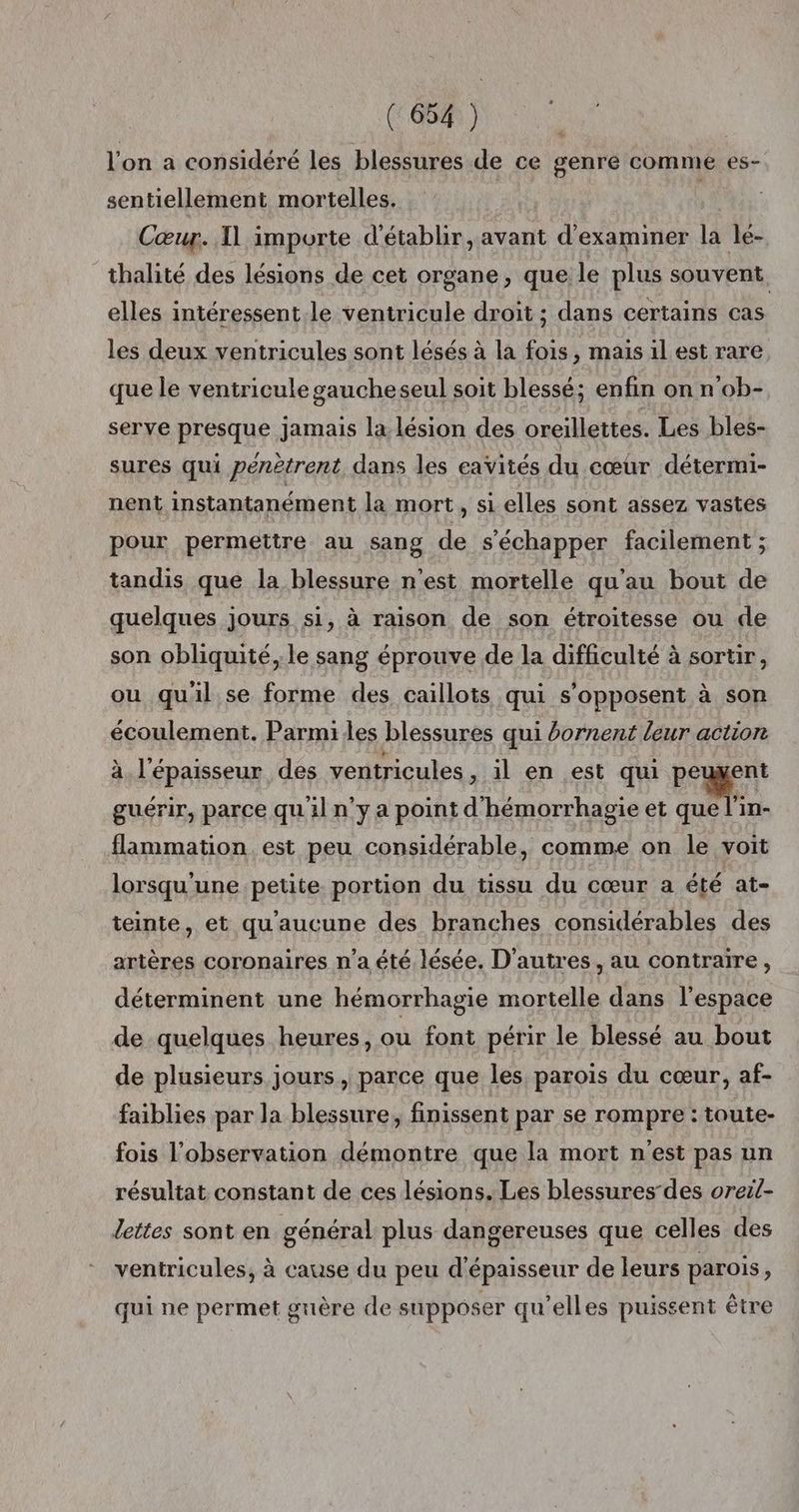 l'on a considéré les blessures de ce genre comme es- sentiellement mortelles. | Cœur. Il importe d'établir, avant d'examiner la lé- _thalité des lésions de cet organe, que le plus souvent, elles intéressent.le ventricule droit ; dans certains cas les deux ventricules sont lésés à la fois, mais il est rare que le veniricule gaucheseul soit blessé; enfin on n’ob- serve presque jamais la lésion des oreillettes. Les bles- sures qui pénètrent dans les cavités du cœur détermi- nent instantanément la mort, si elles sont assez vastes pour permettre au sang de s'échapper facilement ; tandis que la blessure n’est mortelle qu'au bout de quelques jours si, à raison de son étroitesse ou de son obliquité, le sang éprouve de la difficulté à sortir, ou quil se forme des caillois qui s'opposent à son écoulement. Parmi les blessures qui bornent leur action à. l'épaisseur des ventricules , il en est qui peuxent guérir, parce qu'il n’y a point d'hémorrhagie et tn flammation est peu considérable, comme on le voit lorsqu'une petite portion du tissu du cœur a été at- teinte, et qu'aucune des branches considérables des artères coronaires n’a été lésée. D’autres, au contraire, déterminent une hémorrhagie mortelle dans l'espace de quelques heures, ou font périr le blessé au bout de plusieurs jours, parce que les parois du cœur, af- faiblies par la blessure, finissent par se rompre : toute- fois l'observation démontre que la mort n'est pas un résultat constant de ces lésions. Les blessures-des oreil- dettes sont en général plus dangereuses que celles des ventricules, à cause du peu d'épaisseur de leurs parois, qui ne permet guère de supposer qu’elles puissent être