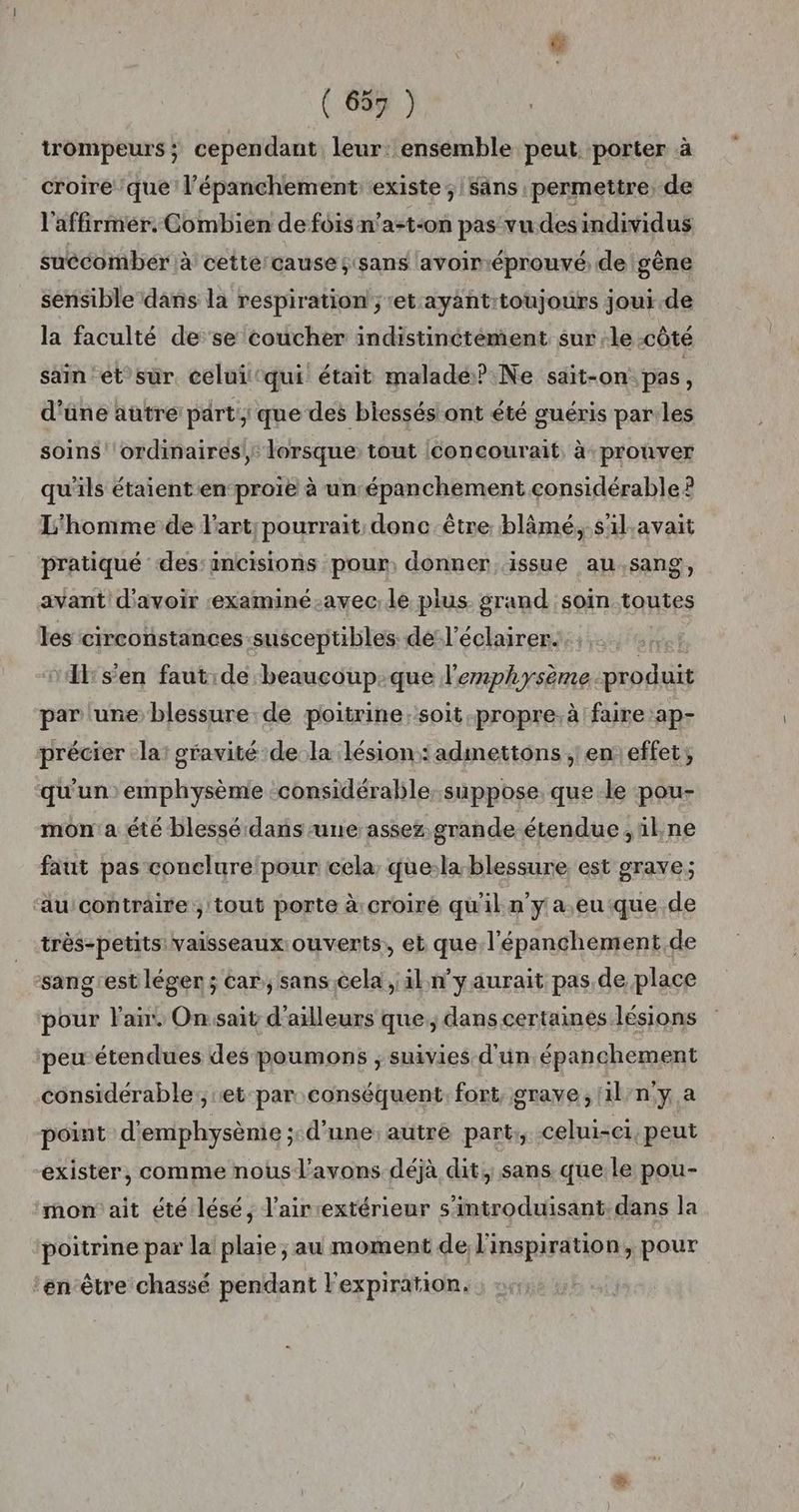 trompeurs; cependant leur: ensemble peut porter à croire que l’épanchement existe; sans permettre, de l'affirmér. Combien de fois n’a-t-on pas vu des individus succomber à cette cause; sans avoiméprouvé; de gène sensible dans la respiration ; et ayantitoujours joui de la faculté de se coucher indistinctément. sur le CÔTÉ sain et sur. celui‘qui était maladé?.Ne sait-on pas, d'äne autre part: que des biessésiont été guéris par les soins ' ordinaires, lorsque tout (concourait à prouver qu'ils étaient en proie à un épanchement considérable? L'homme de l'art; pourrait donc être blâmé, s'ilavait pratiqué des:antcisions pour, donner issue au,sang, avant d'avoir :examiné-avec;le pius. grand :soin toutes les circonstances susceptibles de-l’éclairer. | Il:s'en faut:de beaucoup:que l'enphysème produit par une blessure de poitrine:soit.propre.à faire ap- précier la: gravité de la lésion: admettons ;' en effet, qu'un emphysème considérable. süppose que le pou- mon'a été blessé dans-une assez grande étendue ,ül,ne faut pas conelure‘pour cela, que:la-blessure est grave; au contraire ; tout porte à:croiré qu'il n’y a.eu que de très-petits: vaisseaux: ouverts, et que l'épanchement de sang'estléger ; car, sans.cela , al n’y aurait pas de place pour Flair, Onsait d'ailleurs que, dans certaines lésions peu étendues des poumons ; suivies d'un épanchement considérable, et par conséquent. fort, grave, 1il/n'y a point d'emphysènie ; d'une autre part; celui-ci, peut exister, comme nous l'avons déjà dit, sans que le pou- mon ait été lésé, l’air:extérieur s’introduisant. dans la poitrine par la plaie ; au moment de l'inspiration, pour ‘en-être chassé pendant Fexpiration.