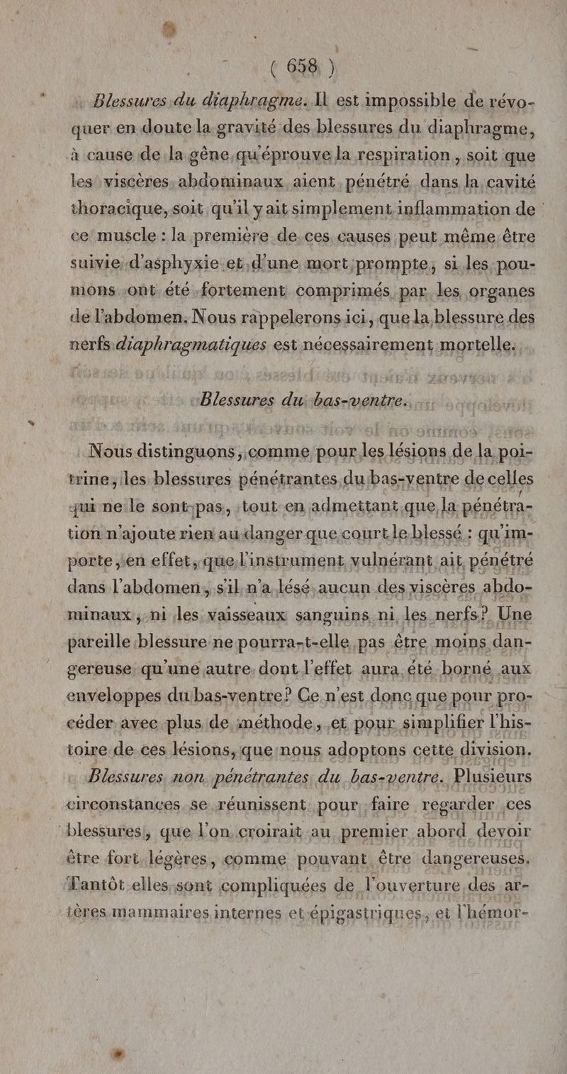 # 168) Blessures du diaphragme. Il est impossible de révo- quer en doute la gravité des blessures du diaphragme, les viscères, abdominaux, aient, pénétré dans la cavité thoracique, soit qu'il yait simplement inflammation de : ce muscle : la première de.ces causes peut même. être suivie d'asphyxie.et,d'une mort;prompte, si les pou- mons ont été fortement comprimés, par. les organes de l'abdomen: Nous rappelerons ici, que la blessure des nerfs d'aphragmatiques est nécessairement mortelle. PBlessures du bas-ventre.. : Nous distinguons,,comme pour les lésions de la poi- trine,iles blessures pénétrantes du'bas-yentre de celles qui ne le sont-pas: tout en admettant.que,la pénétra- tion n'ajoute rien au.danger que courtle blessé : qu'im- porte en effet, que l'instrament vulnérant ait, pénétré dans l'abdomen, sl n a lésé,aucun des viscères abdo- nunaux, ni les vaisseaux sanguins ni, les nerfs? Une pareille blessure ne pourra-t-elle pas être moins dan- gereuse qu'une autre. dont l'effet aura. été borné aux céder avec plus de méthode, et pour simplifier l'his- toire de.ces lésions, que nous adoptons cette division. dora non. penetrantes, du bas-ventre. Plusieurs circonstances. $e réunissent pour faire regarder Ces être fort. légères, comme pouvant être dangereuses. antôt elles.sont compliquées de l'ouverture des ar- ières mammaires internes et-épigastriques, et lhémor-